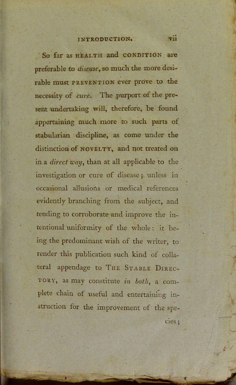 So far as health and condition are / preferable to disease, so much the more desi- rable must prevention ever prove to the necessity of cure. The purport of the pre- sent undertaking will, therefore, be found appertaining much more to such parts of stabularian discipline, as come under the distinction of novelty, and not treated on in a direct way, than at all applicable to the investigation or cure of disease; unless in occasional allusions or medical references evidently branching from the subject, and tending to corroborate and improve the in- tentional uniformity of the whole: it be- ing the predominant wish of the writer, to render this publication such kind of colla- teral appendage to The Stable Direc- tory, as may constitute in both, a com- plete chain of useful and entertaining in- struction for the improvement of the spe- cies ;