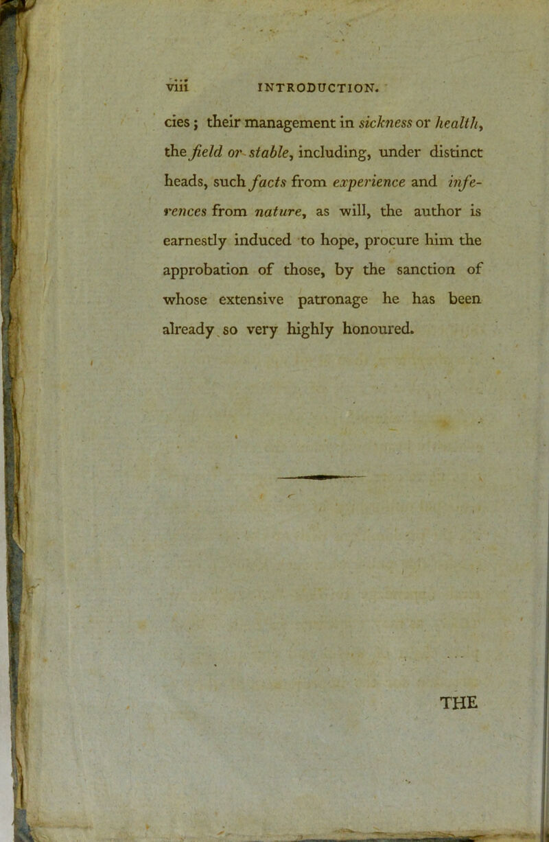 cies; their management in sickness or healthy the field or stable, including, under distinct heads, such/acta from experience and infe- rences from nature, as -will, the author is earnestly induced to hope, procure him the / approbation of those, by the sanction of whose extensive patronage he has been already so very highly honoured. / > THE
