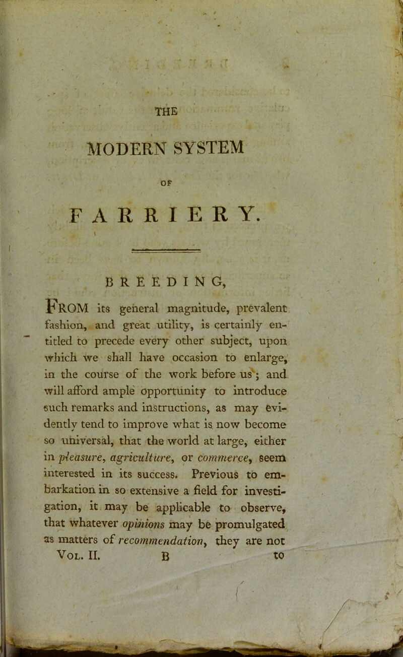 -f * THE MODERN SYSTEM OF FARRIERY. BREEDING, From its general magnitude, prevalent fashion, and great utility, is certainly en- titled to precede every other subject, upon which we shall have occasion to enlarge, in the course of the work before usv; and will afford ample opportunity to introduce such remarks and instructions, as may evi- dently tend to improve what is now become so universal, that the world at large, either in pleasure, agriculture, or commerce, seem interested in its success. Previous to em- barkation in so extensive a field for investi- gation, it may be applicable to observe, that whatever opinions may be promulgated as matters of recommendation, they are not Vol. II. B to
