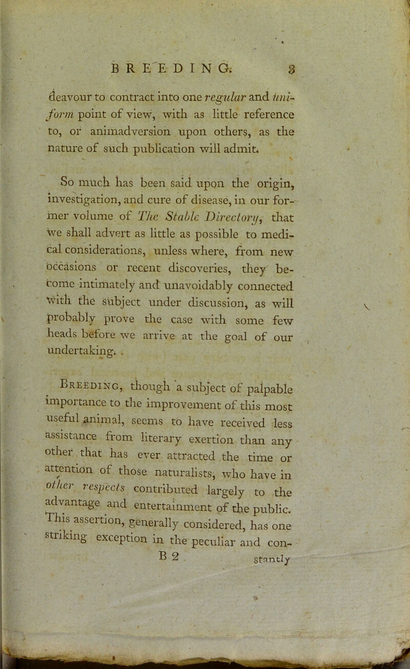 B R EE DING; 8 deavour to contract into one regular and Uni- form point of view, with as little reference to, or animadversion upon others, as the nature of such publication will admit. \ So much lias been said upon the origin, investigation, and cure of disease, in our for- mer volume of The Stable Directory, that we shall advert as little as possible to medi- cal considerations, unless where, from new occasions or recent discoveries, they be- come intimately and unavoidably connected \vith the subject under discussion, as will probably prove the case with some few heads before we arrive at the goal of our undertaking; . Breeding, though a subject of palpable importance to the improvement of this most useful animal, seems to have received less assistance from literary exertion than any other that has ever attracted the time or attention of those naturalists, who have in other respects contributed largely to the advantage and entertainment of the public. his. assertion, generally considered, has one striking exception in the peculiar and con- B 2 Stantly