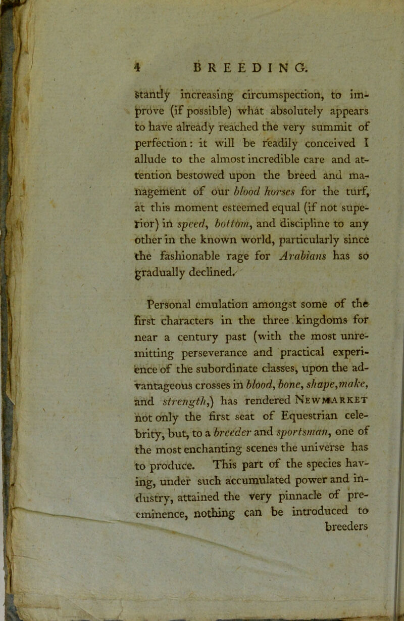 stantly increasing circumspection, to im- prove (if possible) what absolutely appears to have already reached the very summit of perfection: it will be readily conceived I allude to the almost incredible care and at- tention bestowed upon the breed anu ma- nagement of our blood horses for the turf, at this moment esteemed equal (if not supe- rior) in speed, bottom, and discipline to any other in the known world, particularly since the fashionable rage for Arabians has so gradually declined. Personal emulation amongst some of the first characters in the three. kingdoms for near a century past (with the most unre- mitting perseverance and practical experi- ence of the subordinate classes, upon the ad- vantageous crosses in blood, bone, shape,make, and strength,) has rendered Newmarket not only the first seat of Equestrian cele- brity, but, to a breeder and sportsman, one of the most enchanting scenes the universe has to produce. This part of the species hav- ing, under such accumulated power and in- dustry, attained the very pinnacle of pre- eminence, nothing can be introduced to breeders