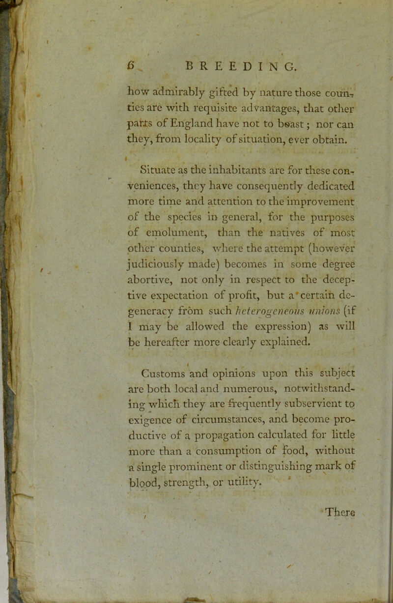 how admirably gifted by nature those coun- ties are with requisite advantages, that other parts of England have not to boast; nor can they, from locality of situation, ever obtain. / '  • • ' ■ *' , i - * *. I Situate as the inhabitants arc for these con- veniences, they have consequently dedicated more time and attention to the improvement of the species in general, for the purposes of emolument, than the natives of most other counties, where the attempt (however judiciously made) becomes in some degree abortive, not only in respect to the decep- tive expectation of profit, but a'certain de- generacy from such heterogeneous unions (if I may be allowed the expression) as will be hereafter more clearly explained. i ' # Customs and opinions upon this subject are both local and numerous, notwithstand- ing which they are frequently subservient to exigence of circumstances, and become pro- ductive of a propagation calculated for little more than a consumption of food, without a single prominent or distinguishing mark of blood, strength, or utility. / There