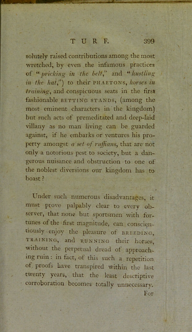 ^TTSSi ,, iwwflui TURF. 399 solutely raised contributions among the most wretched, by even the infamous practices of “pricking in the belt,” and “hustling in the hat”) to their phaetons, horses in training, and conspicuous seats in the first fashionable bettinc stands, (among the most eminent characters in the kingdom) but such acts of premeditated and deep-laid villany as no man living can be guarded against, if he embarks or ventures his pro- perty amongst a set of ruffians, that are not only a notorious pest to society, but a dan- gerous nuisance and obstruction to one of the noblest diversions our kingdom has to boast ? * Under such numerous disadvantages, it must prove palpably clear to every ob- server, that none but sportsmen with for- tunes of the first magnitude, can conscien- tiously -enjoy the pleasure of breeding, training, and running their horses, without the perpetual dread of approach- ing ruin: in fact, of this such a repetition of proofs have transpired within the last twenty years, that the least descriptive corroboration becomes totally unnecessary. For