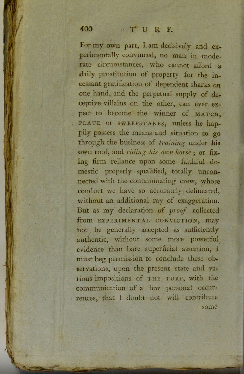 For my own part, I am decisively and ex- perimentally convinced, no man in mode- rate circumstances, who cannot afford a daily prostitution of property for the in- cessant gratification of dependent sharks on one hand, and the perpetual supply of de- ceptive villains on the other, can ever ex- pect to become the winner of match, plate or sweepstakes, unless he hap- pily possess the means and situation to go through the business of training under his own roof, and riding his men horse ; or fix- ing firm reliance upon some faithful do- mestic properly qualified, totally uncon- nected with the contaminating crew, whose conduct we have so accurately, delineated, without an additional ray of exaggeration. But as my declaration of proof collected from experimental conviction, may Hot be generally accepted as sufficiently authentic, without some more powerful evidence than bare superficial assertion, I must beg permission to conclude these ob- servations, upon the present state and va- rious impositions of tiie turf, with the communication of a few personal occur- rences, that I doubt not will contribute some r