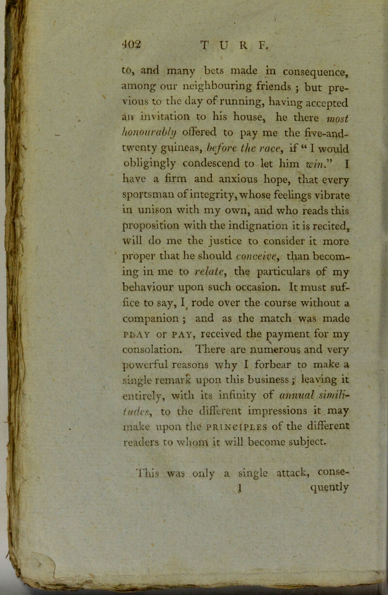 to, and many bets made in consequence, among our neighbouring friends ; but pre- vious to the day of running, having accepted an invitation to his house, he there most honourably offered to pay me the ffve-and- twenty guineas, before the race, if “ I would obligingly condescend to let him win” I have a firm and anxious hope, that every sportsman of integrity, whose feelings vibrate in unison with my own, and who reads this proposition with the indignation it is recited, will do me the justice to consider it more proper that he should conceive, than becom- ing in me to relate, the particulars of my behaviour upon such occasion. It must suf- fice to say, I( rode over the course without a companion ; and as the match was made play or pay, received the payment for my consolation. There are numerous and very powerful reasons why I forbear to make a single remark upon this business ; leaving it entirely, with its infinity of annual simili- tudes, to the different impressions it may make upon the principles of the different readers to whom it will become subject. This was only a single attack, conse- ] quently t