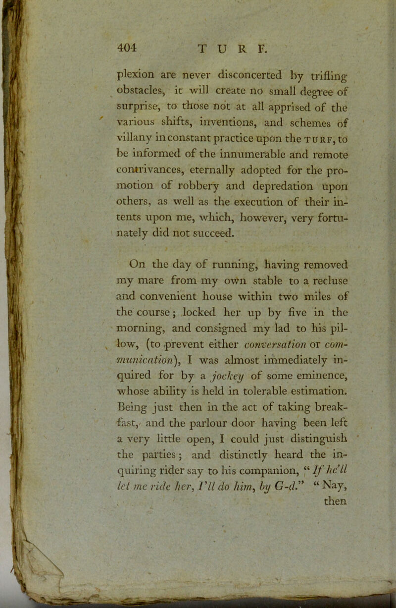 plexion are never disconcerted by trifling- obstacles, it will create no small degree of surprise, to those not at all apprised of the various shifts, inventions, and schemes of villany inconstant practice upon the turf, to be informed of the innumerable and remote contrivances, eternally adopted for the pro- motion of robbery and depredation upon others, as well as the execution of their in- tents upon me, which, however, very fortu- nately did not succeed. On the day of running, having removed my mare from my own stable to a recluse and convenient house within two miles of the course; locked her up by five in the morning, and consigned my lad to his pil- low, (to prevent either conversation or com- munication), I was almost immediately in- quired for by a jockey of some eminence, whose ability is held in tolerable estimation. Being just then in the act of taking break- fast, and the parlour door having been left a very little open, I could just distinguish the parties; and distinctly heard the in- quiring rider say to his companion, “ If he’ll let me ride her, Vll do him, by G-d” “ Nay, then