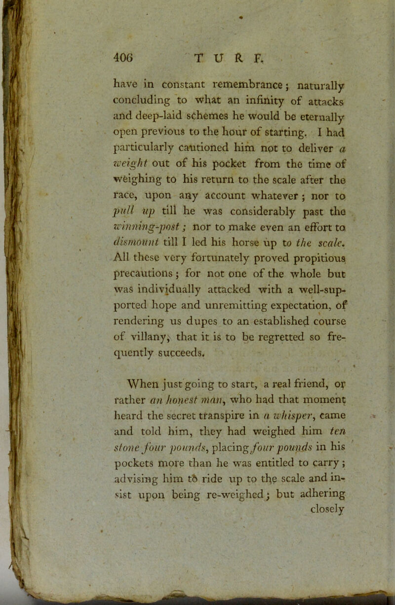 have in constant remembrance; naturally- concluding to what an infinity of attacks and deep-laid schemes he would be eternally open previous to the hour of starting. I had particularly cautioned him not to deliver a weight out of his pocket from the time of weighing to his return to the scale after the race, upon any account whatever ; nor to pull up till he was considerably past the winning-post; nor to make even an effort to, dismount till I led his horse up to the scale. All these very fortunately proved propitious precautions; for not one of the whole but was individually attacked with a well-sup- ported hope and unremitting expectation, of rendering us dupes to an established course of villany,' that it is to be regretted so fre- quently succeeds. - When just going to start, a real friend, or rather an honest man, who had that moment heard the secret transpire in a whisper^ came and told him, they had weighed him ten stone four pounds, placing four pounds in his pockets more than he was entitled to carry; advising him t6 ride up to the scale and in- sist upon being re-weighed; but adhering closely