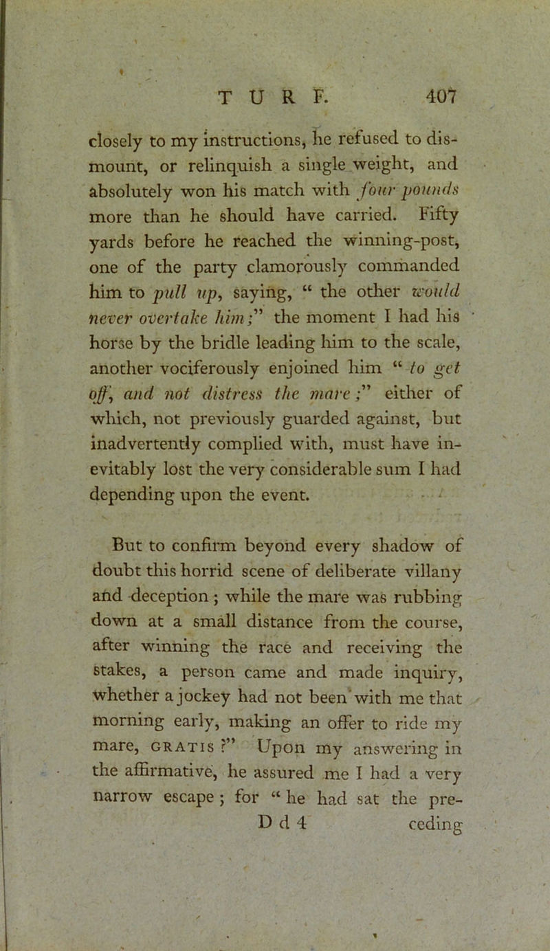 I closely to my instructions, lie refused to dis- mount, or relinquish a single weight, and absolutely won his match with four pounds more than he should have carried. Fifty yards before he reached the winning-post, one of the party clamorously commanded him to pull up, saying, “ the other would never overtake him;' the moment I had his horse by the bridle leading him to the scale, another vociferously enjoined him “ to get of and not distress the mareeither of which, not previously guarded against, but inadvertently complied with, must have in- evitably lost the very considerable sum I had depending upon the event. But to confirm beyond every shadow of doubt this horrid scene of deliberate villany and deception ; while the mare was rubbing down at a small distance from the course, after winning the race and receiving the stakes, a person came and made inquiry, whether a jockey had not been'with me that morning early, making an offer to ride my mare, gratis ?” Upon my answering in the affirmative, he assured me I had a very narrow escape ; for “ he had sat the pre- D d 4 ceding