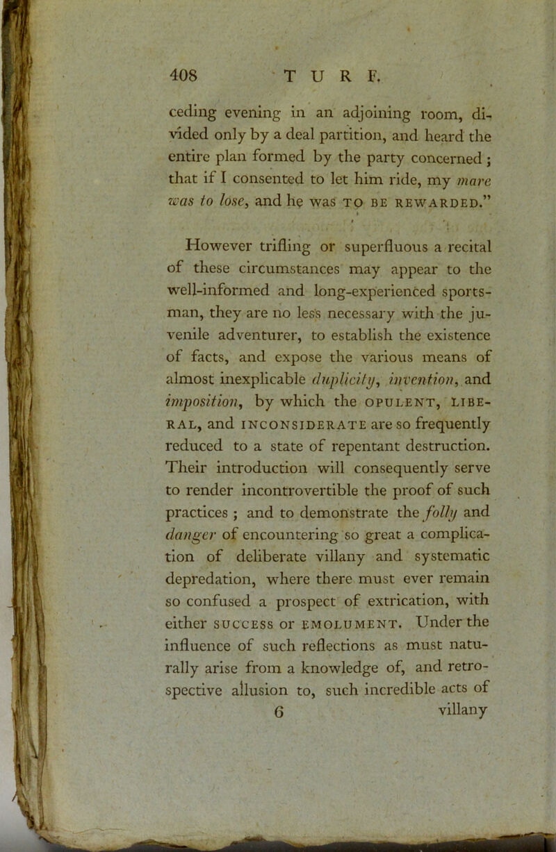 ceding evening in an adjoining room, di- vided only by a deal partition, and heard the entire plan formed by the party concerned ; that if I consented to let him ride, my mare was to lose, and he was to be rewarded.” However trifling or superfluous a recital of these circumstances may appear to the well-informed and long-experienced sports- man, they are no less necessary with the ju- venile adventurer, to establish the existence of facts, and expose the various means of almost inexplicable duplicity, invention, and imposition, by which the opulent, libe- ral, and inconsiderate are so frequently reduced to a state of repentant destruction. Their introduction will consequently serve to render incontrovertible the proof of such practices ; and to demonstrate the folly and danger of encountering so great a complica- tion of deliberate villany and systematic depredation, where there must ever remain so confused a prospect of extrication, with either success or emolument. Under the influence of such reflections as must natu- rally arise from a knowledge of, and retro- spective allusion to, such incredible acts of 6 villany