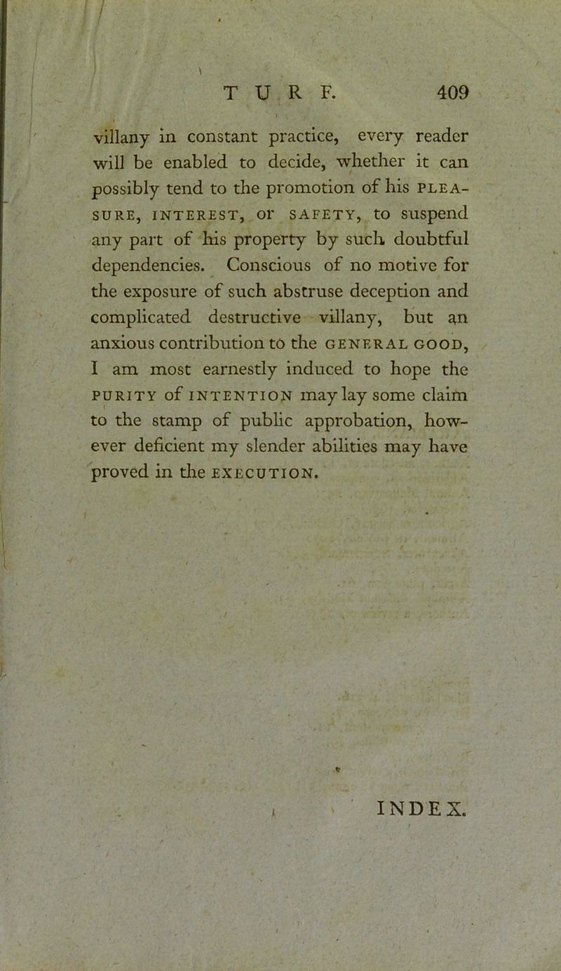 * i villany in constant practice, every reader will be enabled to decide, whether it can possibly tend to the promotion of his plea- sure, interest, or safety, to suspend any part of his property by such doubtful dependencies. Conscious of no motive for the exposure of such abstruse deception and complicated destructive villany, but ^n anxious contribution to the general good, I am most earnestly induced to hope the purity of intention may lay some claim to the stamp of public approbation, how- ever deficient my slender abilities may have proved in the execution. t INDEX.