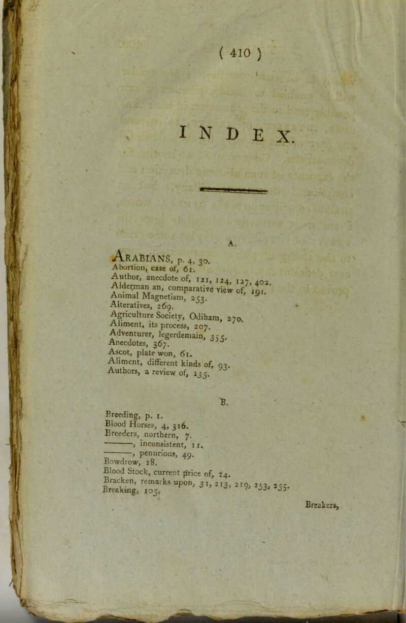 i INDEX. 7 V Arabians, p. 4,3Q. Abortion, case of, 6i. AUh°r’ anecdote of» I2I> 124, 127, 403. Alderman an, comparative view of, jqi. Animal Magnetism, 20. ” Alteratives, 269. Agriculture Society, Odihara, 270. Aliment, its process, 207. Adventurer, legerdemain, 3re. Anecdotes, 367. ^ Ascot, plate won, 61. Aliment, different kinds of, 07. Authors, a review of, 135. B. Breeding, p. j. Blood Horses, 4, 316. Breeders, northern, 7. j inconsistent, 1 r. -, penurious, 49. Bowdrow, 18. Blood Stock, current price of, 24. * 'T Breakers,