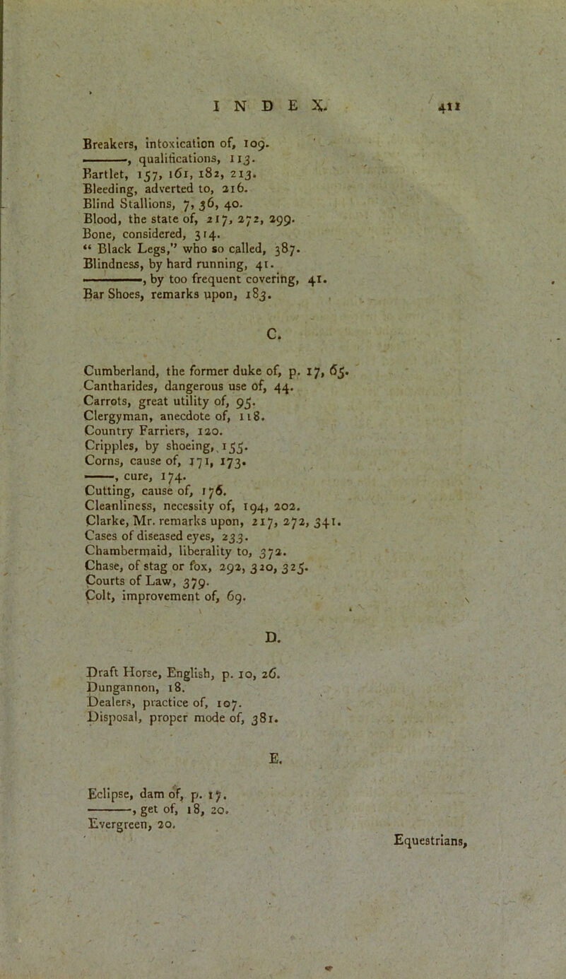 Breakers, intoxication of, 109. ■ qualifications, 113. Eartlet, 157, 161, 182, 213. Bleeding, adverted to, 216. Blind Stallions, 7, 36, 40. Blood, the state of, 217, 272, 299. Bone, considered, 314. “ Black Legs,” who so called, 387. Blindness, by hard running, 41. ' ■ ■ ——, by too frequent covering, 41. Bar Shoes, remarks upon, 183. C. Cumberland, the former duke of, p. 17, 65. Cantharides, dangerous use of, 44. Carrots, great utility of, 95. Clergyman, anecdote of, 118. Country Farriers, 120. Cripples, by shoeing, 153. Corns, cause of, J71, 173. —, cure, 174. Cutting, cause of, 176, Cleanliness, necessity of, 194, 202. Clarke, Mr. remarks upon, 217, 272,341. Cases of diseased eyes, 233. Chambermaid, liberality to, 372. Chase, of stag or fox, 292, 320, 325. Courts of Law, 379. Colt, improvement of, 69. D. Draft Horse, English, p. 10, 26. Dungannon, 18. Dealers, practice of, 107. Disposal, proper mode of, 381. E. Eclipse, dam of, p. 17. , get of, 18, 20. Evergreen, 20, Equestrians,