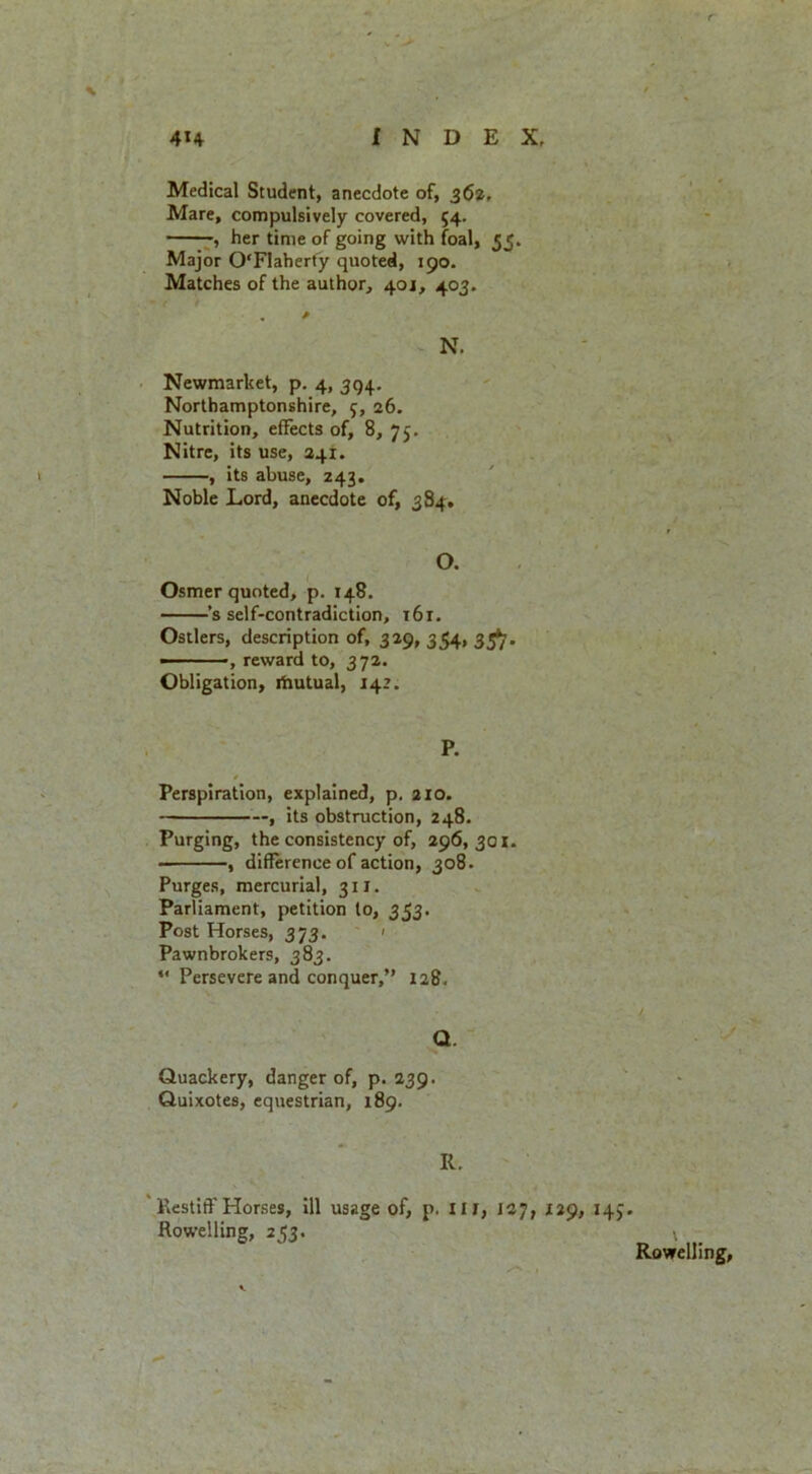% Medical Student, anecdote of, 362, Mare, compulsively covered, 54. , her time of going with foal, 55. Major OFlahert'y quoted, 190. Matches of the author, 40J, 403. N. Newmarket, p. 4, 394. Northamptonshire, f, 26. Nutrition, effects of, 8, 75. Nitre, its use, 241. , its abuse, 243. Noble Lord, anecdote of, 384, O. Osmer quoted, p. 148, ’s self-contradiction, 161. Ostlers, description of, 329, 354, 33^, ——, reward to, 372. Obligation, riiutual, 142. P. Perspiration, explained, p. 210. , its obstruction, 248. Purging, the consistency of, 296,301. , difference of action, 308. Purges, mercurial, 311. Parliament, petition to, 353. Post Horses, 373. ' Pawnbrokers, 383. “ Persevere and conquer,” 128. Q. Quackery, danger of, p. 239. Quixotes, equestrian, 189. R. Restiff Horses, ill usage of, p. Hr, 127, 129, 14J Rowelling, 253. V Rowelling, ^ r