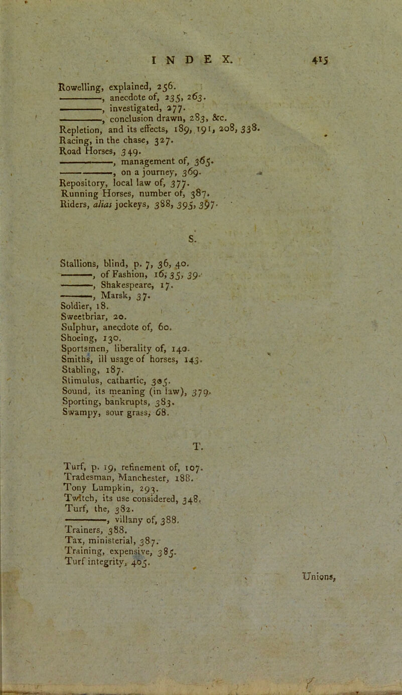 Rowelling, explained, 256. , anecdote of, 235, 263. , investigated, 277. , conclusion drawn, 283, &c. Repletion, and its effects, 189* 19*» 2.08,338. Racing, in the chase, 327. Road Horses, 349. — - —, management of, 365. ■, on a journey, 369. Repository, local law of, 377. Running Horses, number of, 387. Riders, alias jockeys, 388, 395, 3$7- S. Stallions, blind, p. 7, 36, 40. , of Fashion, 16,35,39. ——, Shakespeare, 17. —Marsk, 37. Soldier, 18. Sweetbriar, 20. Sulphur, anecdote of, 60. Shoeing, 130. Sportsmen, liberality of, 140. Smiths, ill usage of horses, 143. Stabling, 187. Stimulus, cathartic, 335. Sound, its meaning (in law), 379. Sporting, bankrupts, 383. Swampy, sour grass, 68. T. Turf, p. 19, refinement of, 107. Tradesman, Manchester, 188. Tony Lumpkin, 293. Twitch, its use considered, 348, Turf, the, 382. , villany of, 388. Trainers, 388. Tax, ministerial, 387. Training, expensive, 385. Turf integrity, 405. r \ Unions,