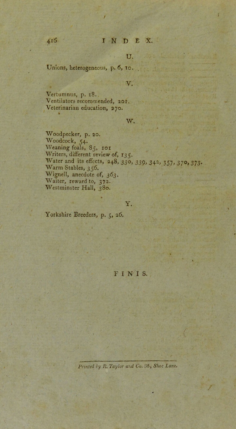 / 4iS INDEX. r U. Unions, heterogeneous, p. 6, to. V. Vertumnus, p. 18. Ventilators recommended, 201. Veterinarian education, 270. * W. Woodpecker, p. 20. Woodcock, 54. Weaning foals, 85, 101 Writers, different review of, 135. Water and its effects, 248, 330, 339, 343, 357, 370, 373 Warm Stables, 356. Wignell, anecdote of, 363. Waiter, reward to, 372. Westminster Hall, 380. Y. Yorkshire Breeders, p. 5, 26. FINIS. Printed by R. Taylor and Co. 88, Shoe Lane. \ .