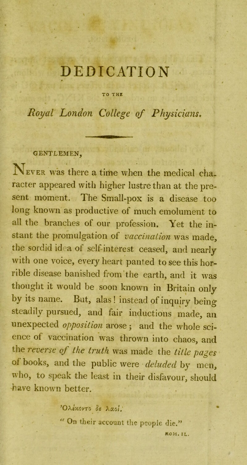 DEDICATION TO THE Royal London College of Physicians. GENTLEMEN, Never was there a time when the medical cha- racter appeared with higher lustre than at the pre- sent moment. The Small-pox is a disease too long known as productive of much emolument to all the branches of our profession. Yet the in- stant the promulgation of vaccination was made, the sordid idea of self-interest ceased, and nearly with one voice, every heart panted to see this hor- rible disease banished from'the earth, and it was thought it would be soon known in Britain only by its name. But, alas ! instead of inquiry being steadily pursued, and fair inductions made, an unexpected opposition arose; and the whole sci- ence of vaccination was thrown into chaos, and the reverse of the truth was made the title pages of books, and the public were deluded by men, who, to speak the least in their disfavour, should have know'n better. ’Oxkwyro Ss Xx'A. ” On their account the people die.” ROM. IL.