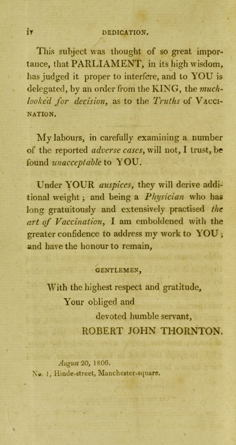 This subject was thought of so great impor- tance, that PARLIAMENT, in its high wisdom, has judged it proper to interfere, and to YOU is delegated, by an order from the KING, the much- looked for decision, as to the Truths of Vacci- nation. My labours, in carefully examining a number of the reported adverse cases, will not, I trust, be found unacceptable io YOU. Under YOUR auspices, they will derive addi- tional weight; and being a Physician who has long gratuitously and extensively practised the art of Vaccination, I am emboldened with the greater confidence to address my work to YOU; and have the honour to remain, GENTLEMEN, With the highest respect and gratitude. Your obliged and devoted humble servant, ROBERT JOHN THORNTON. August 20, 1806. N(j». 1, Hinde-street, Mancheater-square.