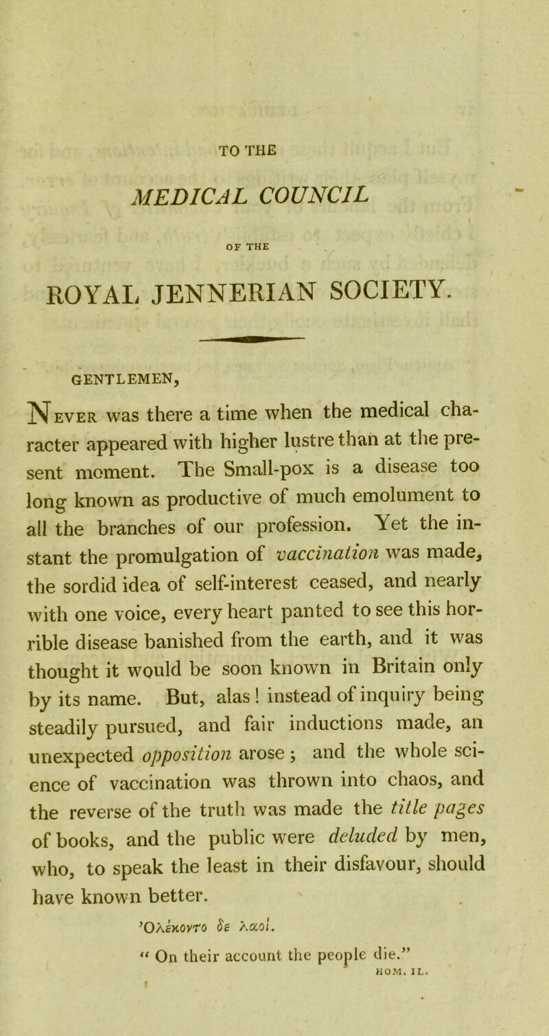 TO THE MEDICAL COUNCIL OF THE ROYAL JENNERIAN SOCIETY. gentlemen, J^^ EVER was there a time when the medical cha- racter appeared with higher lustre than at tlie pre- sent moment. The Small-pox is a disease too long known as productive of much emolument to all the branches of our profession. Yet the in- stant the promulgation of vciccination was made, the sordid idea of self-interest ceased, and nearly with one voice, every heart panted to see this hor- rible disease banished from the earth, and it was thought it would be soon known in Britain only by its name. But, alas ! instead of inquiry being steadily pursued, and fair inductions made, an unexpected opposition arose; and the whole sci- ence of vaccination was thrown into chaos, and the reverse of the truth was made the title pages of books, and the public were deluded by men, who, to speak the least in their disfavour, should have known better. ’Oxt-Kovro Se /.aol. “ On their account the people die.”