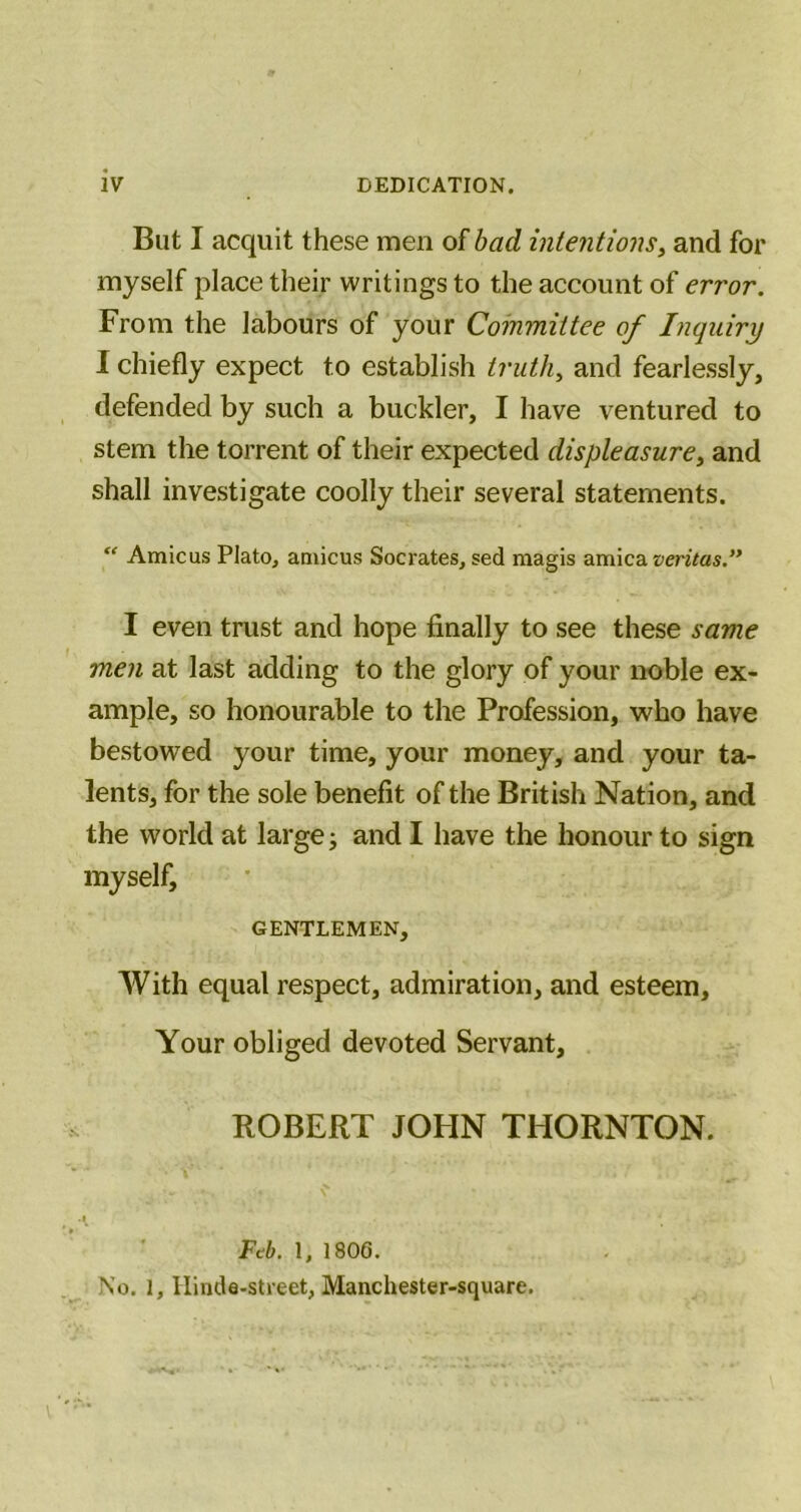 But I acquit these men of bad intentions^ and for myself place their writings to the account of error. From the labours of your Committee of Inquiry I chiefly expect to establish truth, and fearlessly, defended by such a buckler, I have ventured to stem the torrent of their expected displeasure, and shall investigate coolly their several statements. “ Amicus Plato, amicus Socrates, sed magis arnica I even trust and hope finally to see these same men at last adding to the glory of your noble ex- ample, so honourable to the Profession, who have bestowed your time, your money, and your ta- lents, for the sole benefit of the British Nation, and the world at large j and I have the honour to sign myself, GENTLEMEN, With equal respect, admiration, and esteem. Your obliged devoted Servant, ROBERT JOHN THORNTON. Ftib. 1, 180G. No. 1, Ilinde-street, Manchester-square.