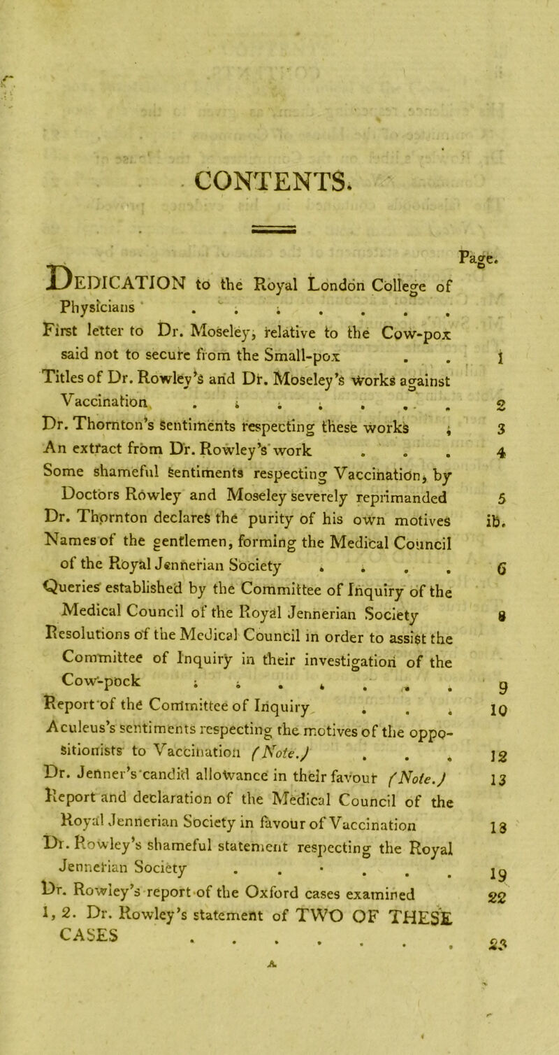 CONTENTS. Dedication to the Royal London College of Physicians ^ . First letter to Dr. Moseley, relative to the Cow-pox said not to secure from the Small-pox Titles of Dr. Rowley^S arid Dt. Mdseley’s ■\Vorks against Vaccination, . i i . . ... Dr. Thornton’s Sentiments respecting these works i An extract from Dr. Rowley’s work . . Some shameAxl Sentiments respecting Vacciriationj by Doctors Rowley and Moseley severely reprimanded Dr. Thprnton declares the purity of his own motives Names of the gentlemen, forming the Medifcal Council of the RoyalJennerian Society . . . . Queries established by the Committee of Inquiry of the Medical Council ot the Royal Jennerian Society Resolutions of the Medical Council m order to assist the Committee of Inquiry in their investigatiori of the Cow-pock ; i . , . . Report of the Committee of Inquiry Aculeus’s sentiments respecting the motives of the oppo- sitionists to Vaccination {Note.J Dr. Jenner’s'candid allowance in their favour f Note.J Report and declaration of the Medical Council of the RoyalJennerian Society in favour of Vaccination Di. Rowley’s shameful statement respecting the Royal Jennerian Society Dr. Rowiey’s report of the Oxford cases examined 1,2. Dr. Rowley’s statement of TWO OF THESE CASES ....