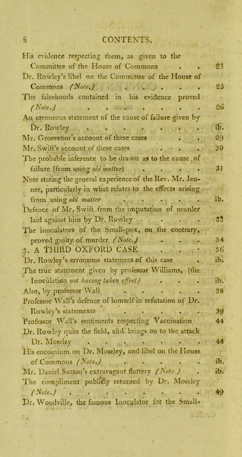 His evidence respecting them, as given to the Committee of the House of Commons . . 23 Dr. llowley’s libel on the Committee of the House of Commons fNote.J . . . . . 23 The falsehoods contained in his evidence proved {Note.J ....... 2(3 An erroneous statement of the cause of failure given by Dr. RoAvley ....... ib. IVIr. Grosvenor’s account of these cases . . 2f) Air. Swift’s account of these cases . . . 30 'J'he probable inference to be drawn as to the cause of failure (from using oA/. . . . 31 Note stating the general experience of the Rev. Air. Jen- ner, particularly in what relates to the effects arising from using old jnaLler . . . . . ib. Defence of Air. Swift from the imputation of murder laid against him by Dr. Rowley . . . 3 j The inoculators of the Small-pox, on the contrarj', proved guilty of murder f'Nofe.J ... 34 3. A THIRD OXFORD CASE ..• 56- Dr. Rowley’s erroneous statement of this case . ib. The true statement given by professor Williams, (the Inoculation 7iot having iahen effectJ . . . , ib. Also, by professor Wall ..... 38 Professor Wall’s defence of himself in refutation of Dr. Rowley’s statements ..... 30 Professor Wall’s sentiments respecting Vaccination 4^ Dr. Rowley quits the field, and brings on to the attack Dr. Aloseley ....... 48 His encomium on Dr. Moseley, and libel on the House of Commons f Note./ ..... ib. Air. Daniel Sutton’s extr.avagant flattery flSotc.J . ib. Tile compliment jiubli^ly returned by Dr. Moseley y A/o/e. y.. ...... Dr. Woodvillc, the famous Inoculator for the Small- 49