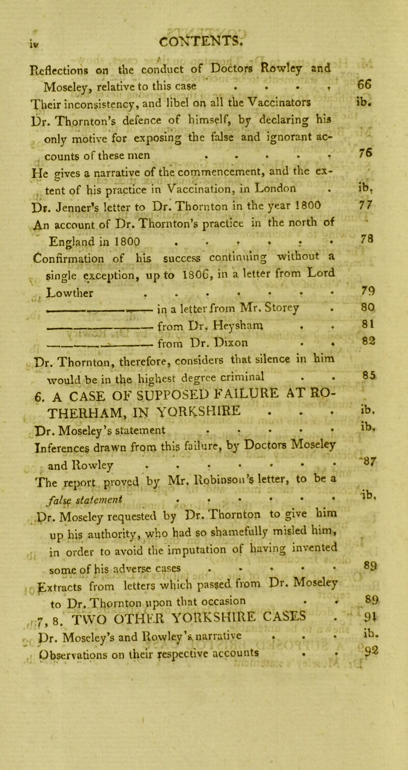 Reflections on the conduct of Doctors Rowley and Moseley, relative to this case . . . , Their inconsistency, and libel on all the Vaccinators Dr. Thornton’s defence of himself, by declaring his only motive for exposing the false and ignorant ac- counts of these men . . . . • He gives a narrative of the commencement, and the ex- tent of his practice in Vaccination, in London Df. Jenner’s letter to Dr. Thornton in the year 1800 An account of Dr. Thornton’s practice in the north of England in 1800 Confirmation of his success continuing without a single exception, up to 180C, in a letter from Lord . Lowther in a letter from Mr. Storey ; from Dr, Heysham from Dr, Dixon • . Dr. Thornton, therefore, considers that silence in him would be in tfie highest degree criminal 6. A CASE OF SUPPOSED FAILURE AT RO- THERHAM, IN YQRK-SHIRE Dr. Moseley’s statement ..... Inferences drawn from this failure, by Doctors Moseley and Rowley ...•••• The report proved by Mr, Robinson’s letter, to be a fal^ statement ...••• Dr. Moseley requested by Dr. Thornton to give him up his authority, who had so shamefully misled him, in order to avoid the imputation of having indented some of his adverse cases Extracts from letters which passed from Dr. Moseley to Dr. Thornton upon that occasion . . 7, 8. TWO OTHER YORKSHIRE CASES Dr. Moseley’s and Rowley’s narrative . Observations on their respective accounts