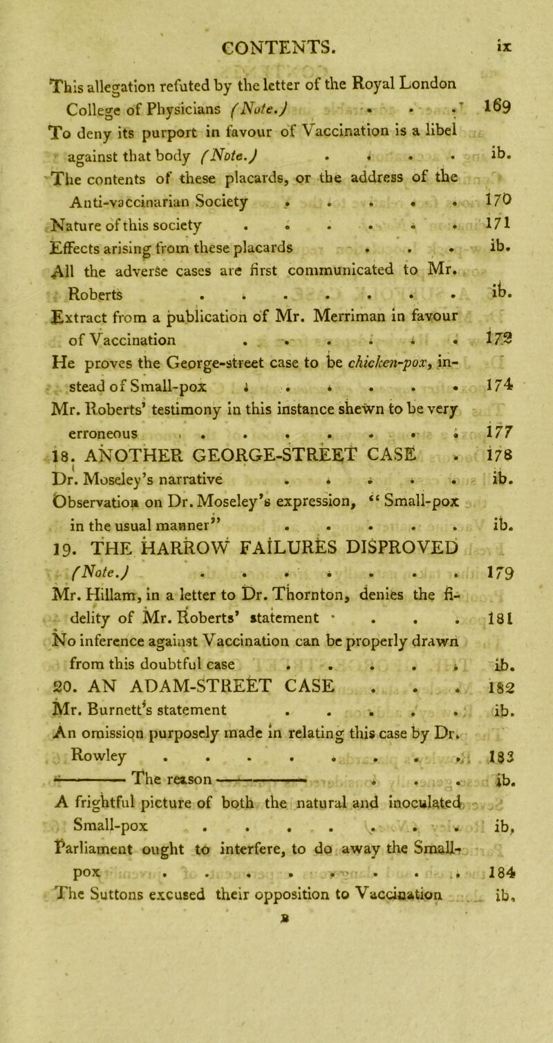 This allegation refuted by the letter of the Royal London College of Physicians (Note.J • • . * IS9 To deny its purport in favour of Vaccination Is a libel against that body (Note.J . . . . ib. The contents of these placards, or the address of the Anti-vaccinarian Society . . . . .170 Nature of this society . . . • . .171 Effects arising from these placards . . . ib. 4^11 the adverse cases are first communicated to Mr. Roberts ....... ib. Extract from a publication of Mr. Merriman In favour of Vaccination . . . i i . 179 He proves the Geprge-street case to be chicken-pox, in- stead of Small-pox i . • . . .174 Mr. Roberts’ testimony In this instance shewn to be very erroneous . . . . . . . ; 177 18. ANOTHER GEORGE-STREET CASE . l78 Dr. Moseley’s narrative . . ^ 4 . ib. Observation on Dr. Moseley’s expression, “ Small-pox in the usual manner” ..... ib. 19. THE HARROW FAILURES DISPROVED f Note.J . . . • . . .179 Mr. Hillam, In a letter to Dr. Thornton, denies the fi- delity of Mr. Roberts’ statement • . . . l8l No inference against Vaccination can be properly drawn from this doubtful case .... * ib. 20. AN ADAM-STREET CASE . . .182 Mr. BurnetPs statement . . . . . ib. An omissiqn purposely made in relating this case by Dr. Rowley ,.183 ^ The reason • * . . ib. A frightful picture of both the natural and Inoculated, Small-pox ib, Parliament ought to interfere, to do away the Small- pox « • « • • 184 The Suttons excused their opposition to Vaccination ib, B