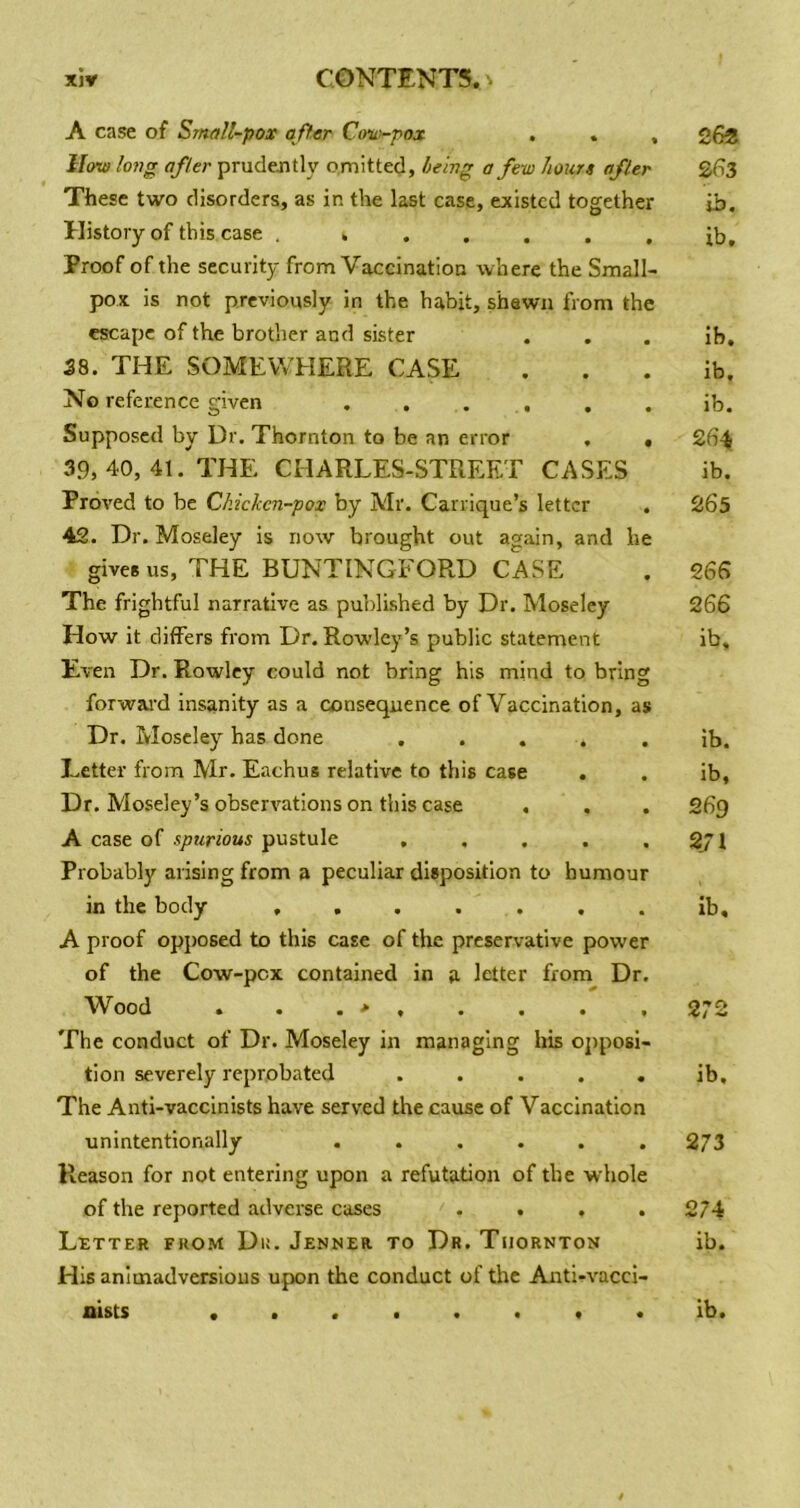 A case of Small-pox offer Ctm-pox . . , How long after prudejitly omitted, being a few hours after These two disorders, as in the last case, existed together History of this case . Proof of the security from Vaccination where the Small- pox is not previously in the habit, shewn from the escape of the brother and sister 38. THE SOMEWHERE CASE No reference given . . . , . Supposed by Dr. Thornton to be an error , . 39, 40, 41. THE CHARLES-STREET CASFiS ProA^ed to be Chicken-pox by Mr. Carrique’s letter . 42. Dr. Moseley is now brought out again, and he gives us, THE BUNTINGFORD CASE The frightful narrative as published by Dr. Moseley How it differs from Dr. Rowley’s public statement Even Dr. Rowley could not bring his mind to bring forwai'd insanity as a consequence of Vaccination, as Dr. Moseley has done , . . . Letter from Mr. Eachus relative to this case . Dr. Moseley’s observations on this case A case of spurious pustule ..... Probably arising from a peculiar disposition to humour in the body ....... A proof opj)osed to this case of the preservative power of the Cow-pox contained in a letter from Dr, Wood . . . > , . . . , The conduct of Dr. Moseley in managing Ins opposi- tion severely reprobated ..... The Anti-vaccinists have served the cause of Vaccination unintentionally ...... Reason for not entering upon a refutation of the whole of the reported adverse cases .... Letter from Du. Jenner to Dr. Thornton His animadversions upon the conduct of the Anti-vacci- 26* 263 ib. lb. ib, ib, ib. 264 ib. 265 266 266 ib. ib. ib, 269 271 ib. 272 ib. 273 274 ib.