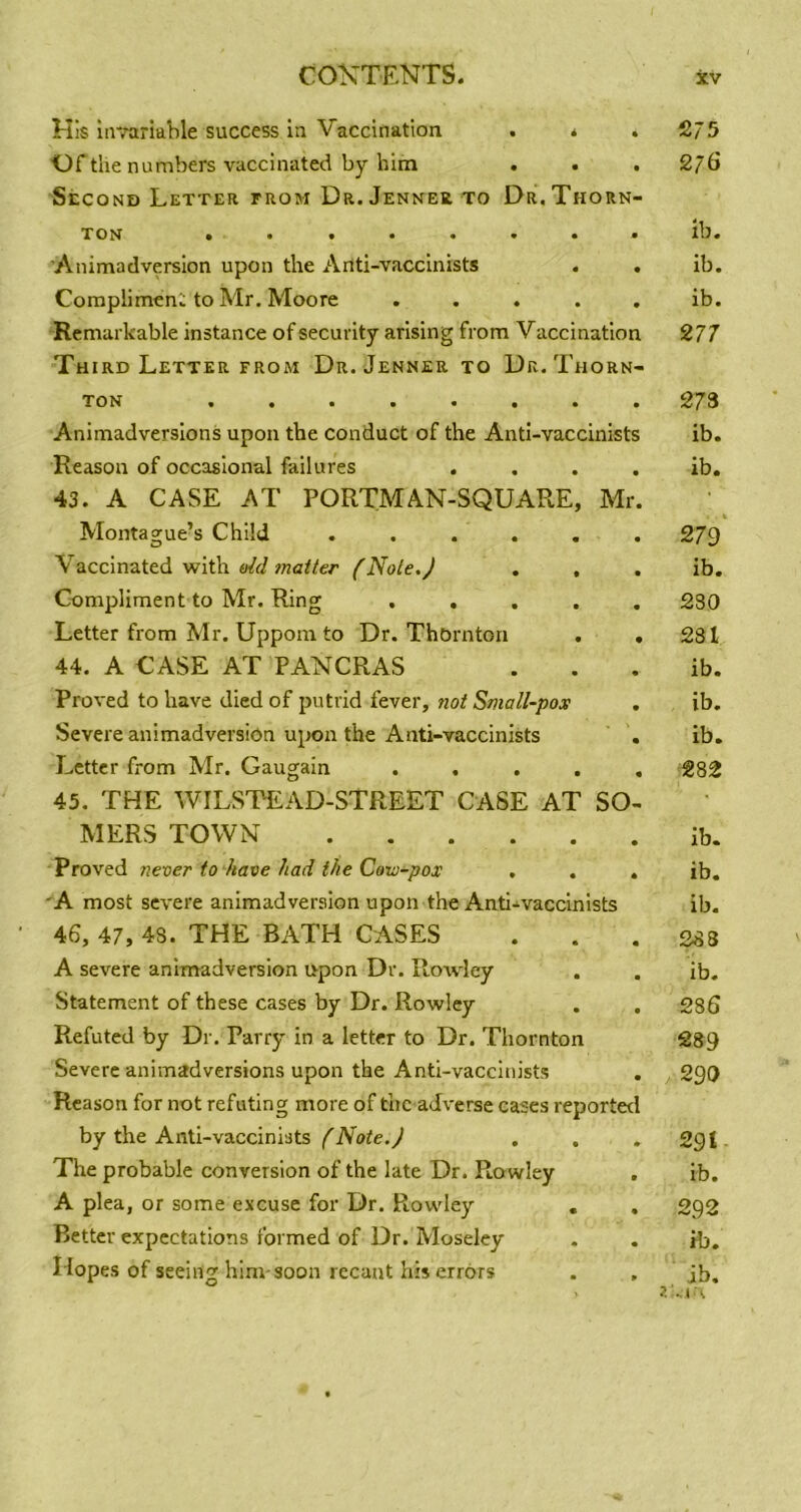 His invariable success iu Vaccination . * Of the numbers vaccinated by him . . Second Letter trom Dr. Jennee to Dr. Thorn- TON *••••••* Animadversion upon the Anti-vaccinists . . Compliment to Mr. Moore ..... Remarkable instance of security arising from V accination Third Letter FROM Dr. Jenner to Dr. Thorn- Ton •••••••» Animadversions upon the conduct of the Anti-vaccinists Reason of occasional failures .... 43. A CASE AT PORTMAN-SQUARE, Mr. Montaorue’s Child ...... \ accinated with old matter (Note.) . , Compliment to Mr. Ring ..... Letter from Mr. Uppom to Dr. Thornton . . 44. A CASE AT PANCRAS Proved to have died of putrid fever, not Small-pox Severe animadversion upon the Anti-vaccinists . Letter from Mr. Gaugain . . . . . 45. THE WILSTEAD-STREET CASE AT SO- MERS TOWN Proved never to have had the Covj-pox . . . 'A most severe animadversion upon the Anti-vaccinists 46. 47, 4S. THE BATH CASES A severe animadversion upon Dr. Rowley Statement of these cases by Dr. Rowley Refuted by Dr, Parry in a letter to Dr. Thornton Severe animadversions upon the Anti-vaccinists Reason for not refuting more of the adverse cases reported by the Anti-vaccinists (Note.) The probable conversion of the late Dr. Rowley . A plea, or some excuse for Dr. Rowdey Better expectations formed of Dr. Moseley 2/5 276 ib. ib. ib. 277 273 ib. ib. 279^ ib. 230 231 ib. ib. ib. 282 ib. ib. ib. 2d3 ib. 286 289 290 291 ib. 292 ib.
