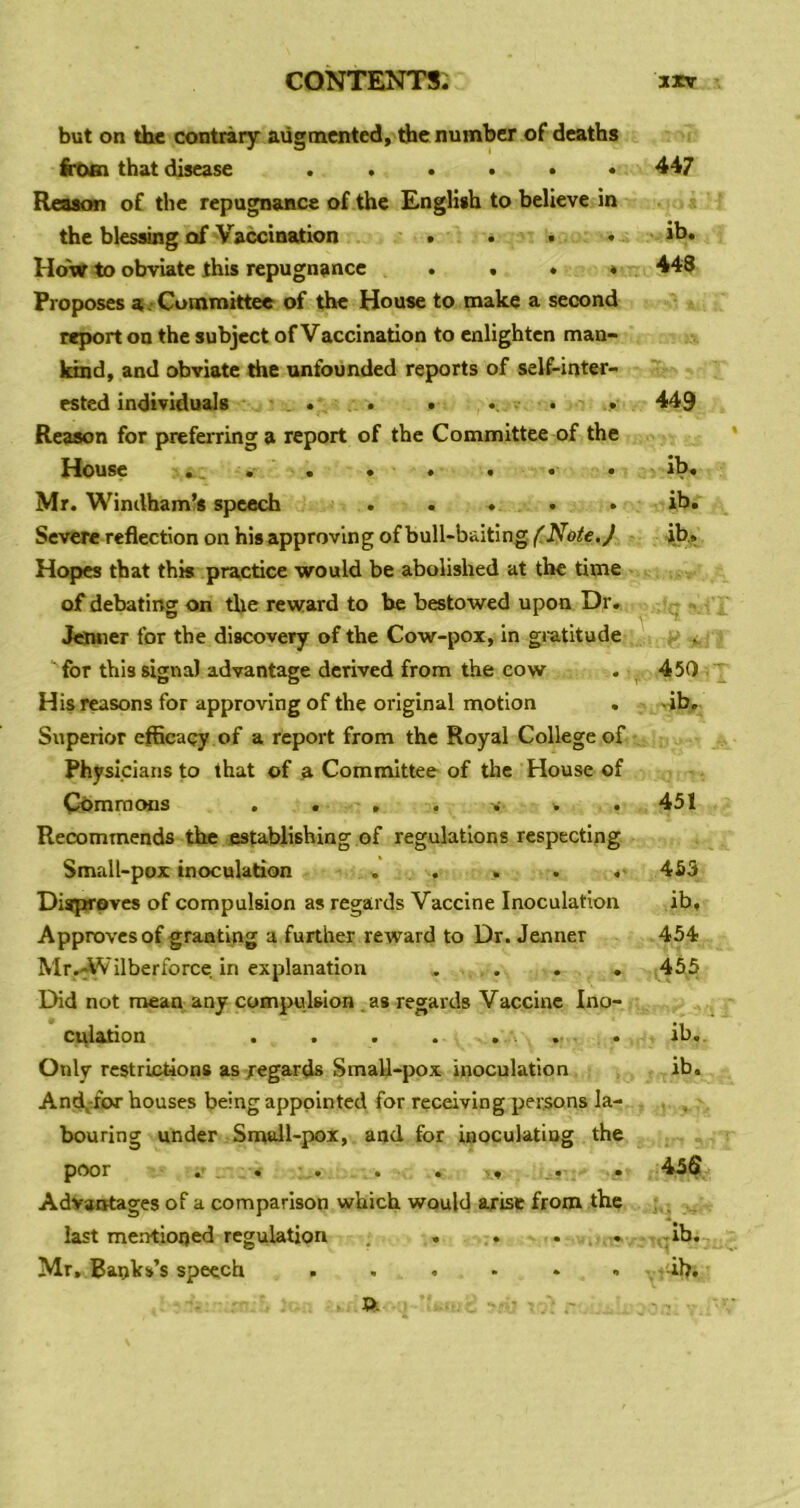 but on thfi contrary augmented, die number of deaths irotn that disease ...... Reason of the repugnance of the Engliah to believe in the blesOTg of Vaccination . . # . HdW to obviate this repugnance ...» Proposes a . Committee of the House to make a second report on the subject of Vaccination to enlighten man- kind, and obviate the unfounded reports of self-inter- ested individuals . . . . • • Reason for prefeiTinga report of the Committee of the House . . . . • • • Mr. Windham’s speech ..... Severe reflection on his approving of bull-baiting f^Note.J Hopes that this practice would be abolished at the time of debating on the reward to be bestowed upon Dr. Jduier for the discovery of the Cow-pox, in giatitude for this signal advantage derived from the cow His reasons for approving of the original motion Superior efficacy of a report from the Royal College of Physicians to that of ^ Committee of the House of Commons . . . . . . . Recommends the establishing of regulations respecting Small-pox inoculation . . . . Disproves of compulsion as regards Vaccine Inoculation Approves of granting a further reward to Dr. Jenner Mr<Wilberforce in explanation . . . . Did not mean any compulsion . as regards Vaccinc Ino- culation . . « . . ' . . Only rcstrLctions as regards Small-pox inoculation And^-for houses being appointed for receiving persons la- bouring under Small-pox, and for inoculating the poor ft' • .ft ft ft -.9 ft • Advantages of a comparison which would ajrise from the last mentioned regulation . . ... ft ' 447 ib. 448 449 ib. ib. jb,. 450 -ib. 451 455 ib, 454 455 ib, ib. 456 .-.ib,