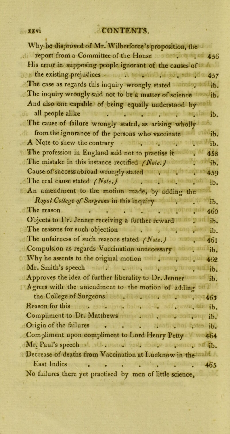 Why he disproved of Mr. Wilberforcc’s proposition, the report from a Committee of the House His error in supposing people Ignorant of the causes of the existing prejudices . . . . The case as regards this inquiry wrongly stated The Inquiry wrongly said not to be a matter of science And also one capable of being equally understood by all people alike The cause of failure wrongly statedj as arising wholly from the ignorance of the persons who vaccinate A Note to shew the contrary The profession in England said not to practise it The mistake in this instance rectified fNote.J Cause oPsuccess abroad wrongly stated I’he real cause stated fNote.J An amendment to the motion made, by adding the Royal College of Surgeons in this inquiry The reason Objects to Dr. Jenner receiving a further reward The reasons for such objection . ^ The unfairness of such reasons stated (Note.) Compulsion as regards Vaccination unnecessary Why he assents to the original motion . . Mr. Smith’s speech . . . . Approves the idea of further liberality to Dr. Jenner Agrees with the amendment to the motion of adding the College of Surgeons ..... Reason for this ....... Compliment to Dr. Matthews .... Origin of the failures ...... Compliment upon compliment to Lord Henry Petty Mr. Paul’s speech . . . , . , Decrease of deaths from Vaccination at I.ucknow in the East Indies ....... No failures there yet practised by men of little science.