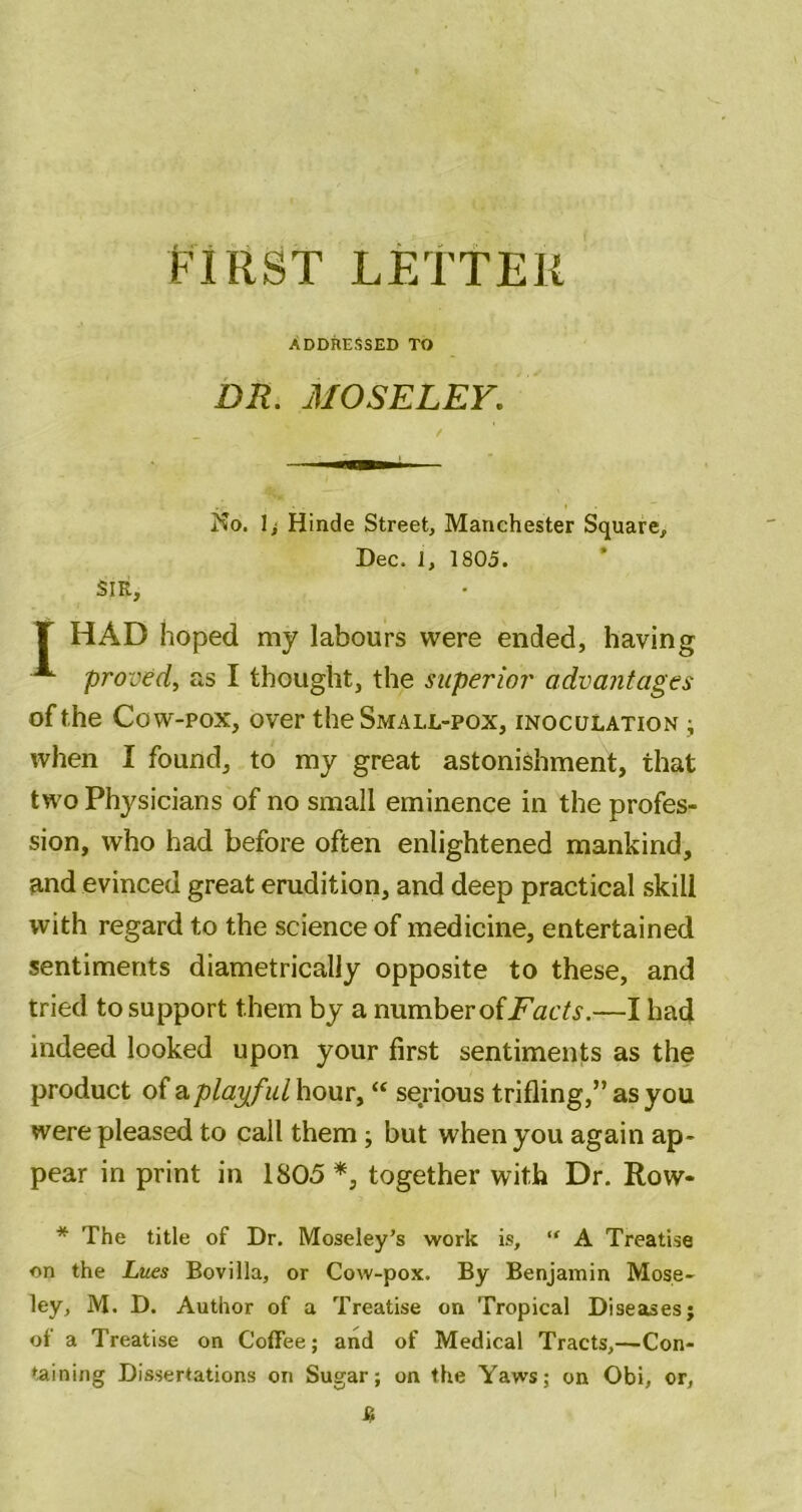 PIRST LETTER ADDRESSED TO DR. MOSELEY. SIR, No. Ii Hinde Street, Manchester Square, Dec. 1, 1805. T HAD hoped my labours were ended, having ^ proved, as I thought, the superior advantages of the Cow-pox, over the Small-pox, inoculation ^ when I found, to my great astonishment, that two Physicians of no small eminence in the profes- sion, who had before often enlightened mankind, and evinced great erudition, and deep practical skill with regard to the science of medicine, entertained sentiments diametrically opposite to these, and tried to support them by a numberofjF'atTj-.—I had indeed looked upon your first sentiments as the product of a play^ful hour, “ serious trifling,” as you were pleased to call them; but when you again ap- pear in print in 1805 together with Dr. Row- * The title of Dr. Moseley’s work is,  A Treatise on the Lues Bovilla, or Cow-pox. By Benjamin Mose- ley, M. D. Author of a Treatise on Tropical Diseases; of a Treatise on Coffee; and of Medical Tracts,—Con- taining Dissertations on Sugar; on the Yaws; on Obi, or.