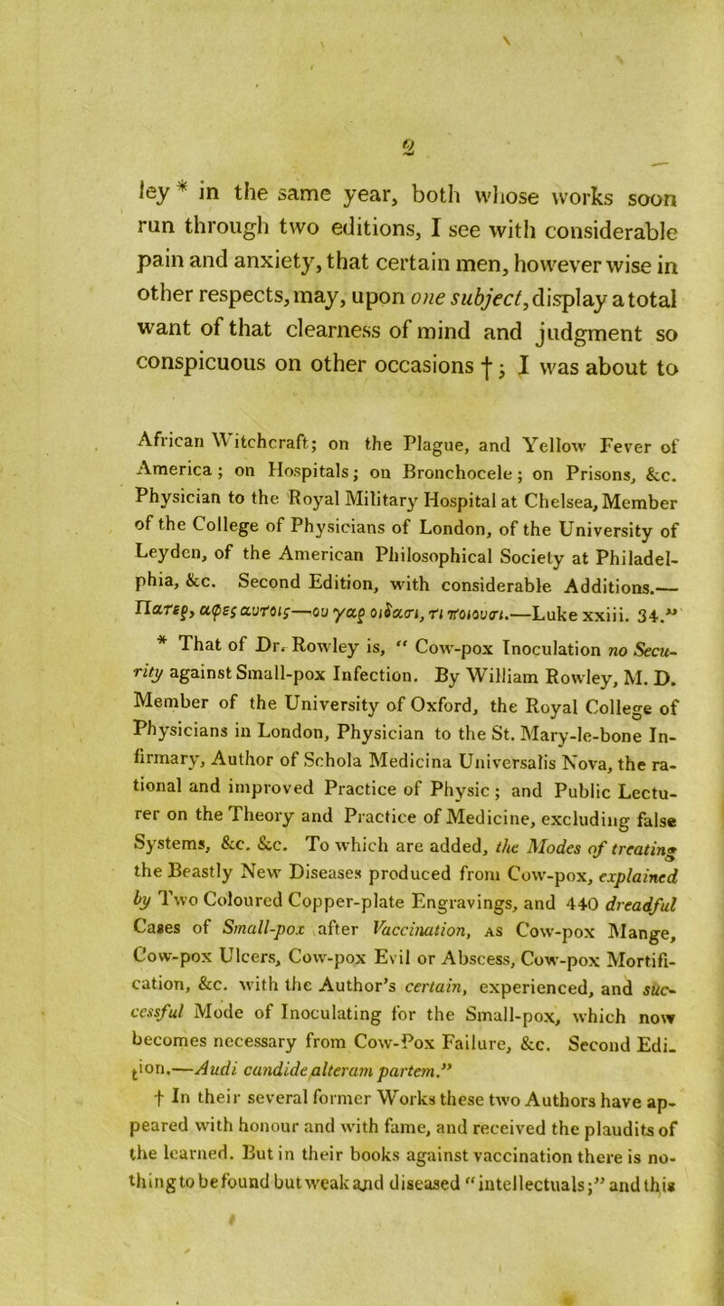 ley''' in the same year, both whose works soon run through two editions, I see with considerable pain and anxiety, that certain men, however wise in other respects, may, upon one display a total want of that clearness of mind and judgment so conspicuous on other occasions I ^ I was about to African \\ itchcraft; on the Plague, and Yellow Fever of America ; on Hospitals; on Bronchocele; on Prisons, &c. Physician to the Royal Military Hospital at Chelsea, Member of the College of Physicians of London, of the University of Leyden, of the American Philosophical Society at Philadel- phia, &c. Second Edition, with considerable Additions.— Ilaref, aurof^—ou yap oiSa.<rt, n Koma-i.—Luke xxiii. 34.. * That of Dr. Rowley is,  Cow-pox Inoculation no Secu- rity against Small-pox Infection. By William Rowley, M. D. Member of the University of Oxford, the Royal College of Physicians in London, Physician to the St. Mary-le-bone In- firmary, Author of Schola Medicina Universalis Nova, the ra- tional and improved Practice of Physic; and Public Lectu- rer on the Theory and Practice of Medicine, excluding false Systems, &c. &c. To which are added, the Modes of treatin* the Beastly New Diseases produced from Cow-pox, explained by Two Coloured Copper-plate Engravings, and 440 dreadful Cases of Small-pox after Vaccination, as Cow-pox IMange, Cow-pox Ulcers, Cow-pox Evil or Abscess, Cow-pox Mortifi- cation, &c. with the Author’s certain, experienced, and suc- cessful Mode of Inoculating for the Small-pox, which now becomes necessary from Cow-Pox Failure, &c. Second Edi. ^ion.—Audi candidealteratn partem f f In their several former Works these two Authors have ap- peared with honour and with fame, and received the plaudits of the learned. But in their books against vaccination there is no- thing to be found but weak a;id diseased “ intellectualsand this