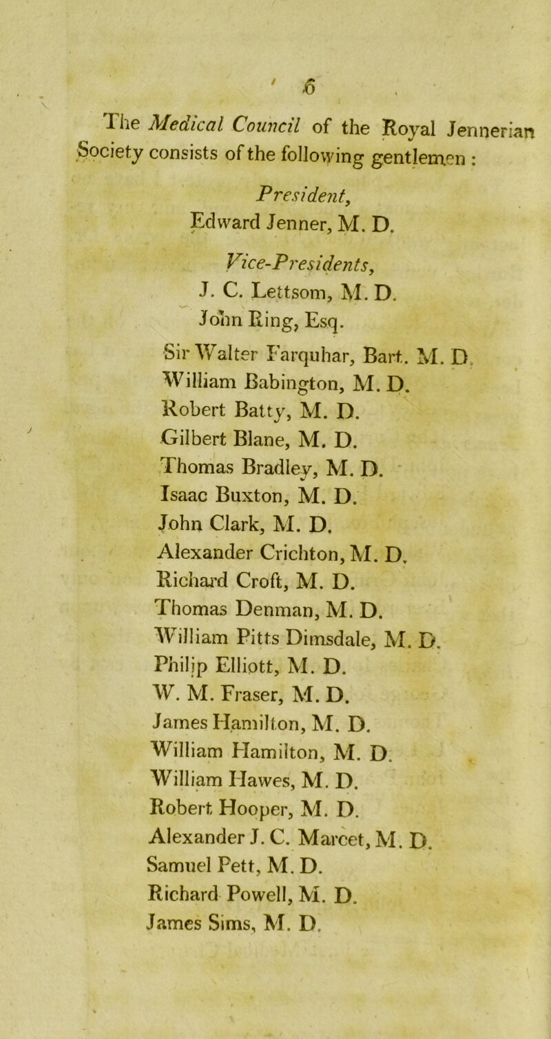 ' -6 TliG Mcdicdl Council of the Royal Jennenan Society consists of the following gentleuxen : President, Edward Jenner, M. D. Vice-Presidents, J. C. Lettsom, M. D. John Ring, Esq. Sir Walter Farquhar, Bart, M. D. William Babington, M. D. Robert Batty, M. D. Gilbert Blane, M. D. Thomas Bradley, M. D. Isaac Buxton, M. D. John Clark, M. D. Alexander Crichton, M. D. Richaj’d Croft, M. D. Thomas Denman, M. D. William Pitts Dimsdale, M. D. Philip Elliott, M. D. W. M. Fraser, M. D. James Hamilton, M. D. William Hamilton, M. D. William Hawes, M. D. Robert Hooper, M. D. Alexander J. C. Marcet, M. D. Samuel Pett, M. D. Richard Powell, M, D, James Sims, M. D,