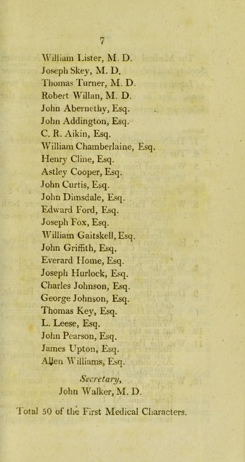 William Lister, M. D. Joseph Skey, M. D. Thomas Turner, M. D. Robert Willan, M. D. John Abernethy, Esq. John Addington, Esq. C. R. Aikin, Esq. AV^illiam Chamberlaine, Esq. Henry Cline, Esq. A St ley Cooper, Esq. John Curtis, Esq. John Dimsdale, Esq. Edward Ford, Esq. Joseph Fox, Esq. William Gaitskell, Esq. John Griffith, Esq. Everard Home, Esq. ' Joseph Hurlock, Esq. Charles Johnson, Esq. George Johnson, Esq, Thomas Key, Esq. ) L. Leese, Esq. John Pearson, Esq. , ■ ' James Upton, Esq. > ; Aljeri Williams, Esq. Seci'etary, John Walker, M. D. 'Fotal 50 of the First Medical Characters.