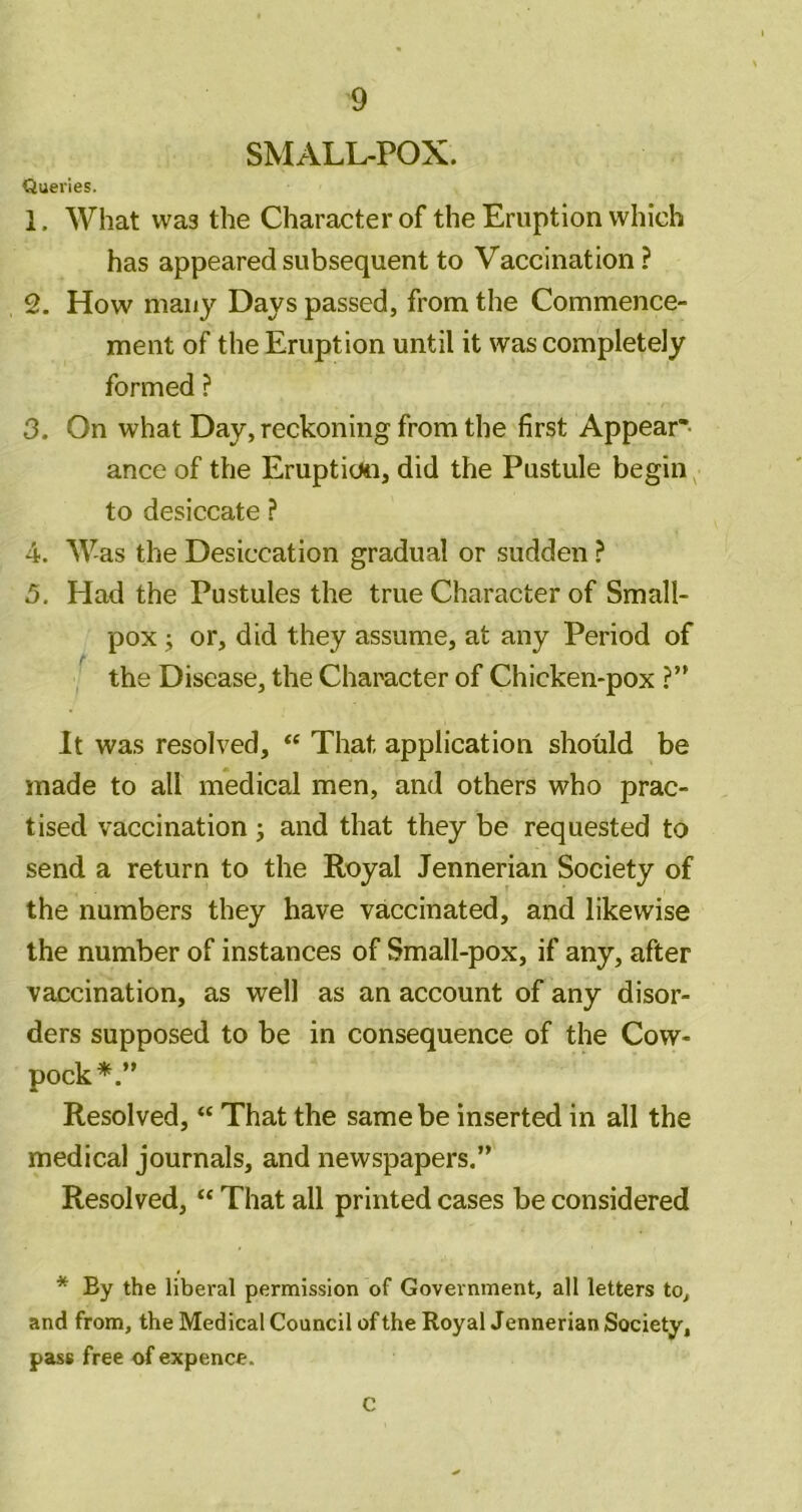 SMALL-POX. Queries. 1. What was the Character of the Eruption which has appeared subsequent to Vaccination ? 2. How many Days passed, from the Commence- ment of the Eruption until it was completely formed ? 3. On what Day, reckoning from the first Appear* ance of the Eruptioti, did the Pustule begin to desiccate ? 4. Was the Desiccation gradual or sudden ? 5. Had the Pustules the true Character of Small- pox j or, did they assume, at any Period of the Disease, the Character of Chicken-pox ?” It was resolved, “ That application should be made to all medical men, and others who prac- tised vaccination j and that they be requested to send a return to the Royal Jennerian Society of the numbers they have vaccinated, and likewise the number of instances of Small-pox, if any, after vaccination, as well as an account of any disor- ders supposed to be in consequence of the Cow- pock*.” Resolved, “ That the same be inserted in all the medical journals, and newspapers.” Resolved, “ That all printed cases be considered * By the liberal permission of Government, all letters to, and from, the Medical Council of the Royal Jennerian Society, pass free of expence. C