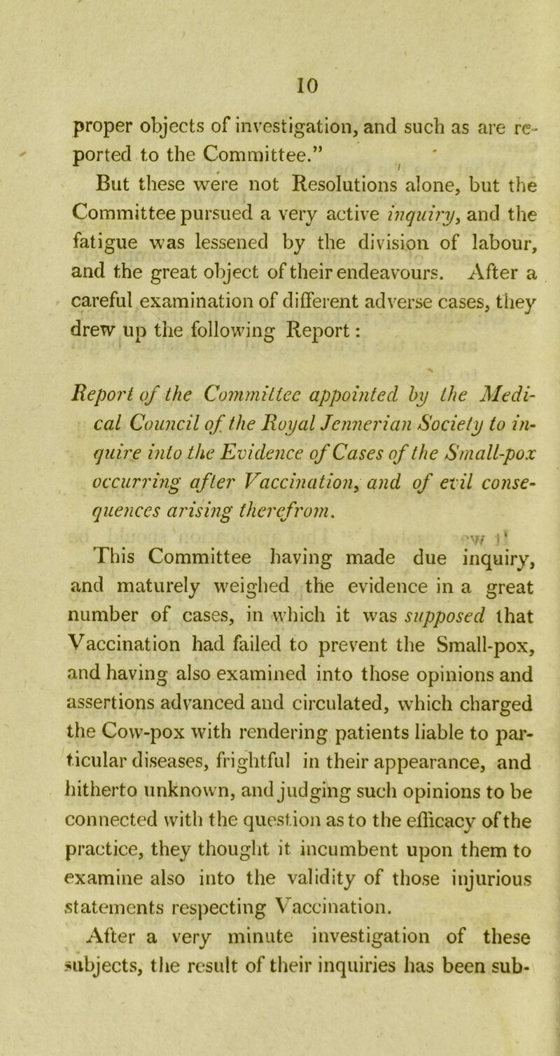 proper objects of investigation, and such as are re- ported to the Committee.” But these were not Resolutions alone, but the Committee pursued a very active inquiry^ and the fatigue was lessened by the division of labour, and the great object of their endeavours. After a careful examination of different adverse cases, they drew up the following Report: Report of the Coinrnitiec appointed by the Medi- cal Council of the Royal Jennerian Society to in- quire into the Evidence of Cases of the Small-pox occurring after Vaccination^ and of evil conse- quences arising therefrom. 1* This Committee having made due inquiry, and maturely weighed the evidence in a great number of cases, in which it was supposed that Vaccination had failed to prevent the Small-pox, and having also examined into those opinions and assertions advanced and circulated, which charged the Cow-pox with rendering patients liable to par- ticular diseases, frightful in their appearance, and hitherto unknown, and judging such opinions to be connected with the question as to the efficacy of the practice, they thought it incumbent upon them to examine also into the validity of those injurious statements respecting Vaccination. After a very minute investigation of these subjects, the result of their inquiries has been sub-