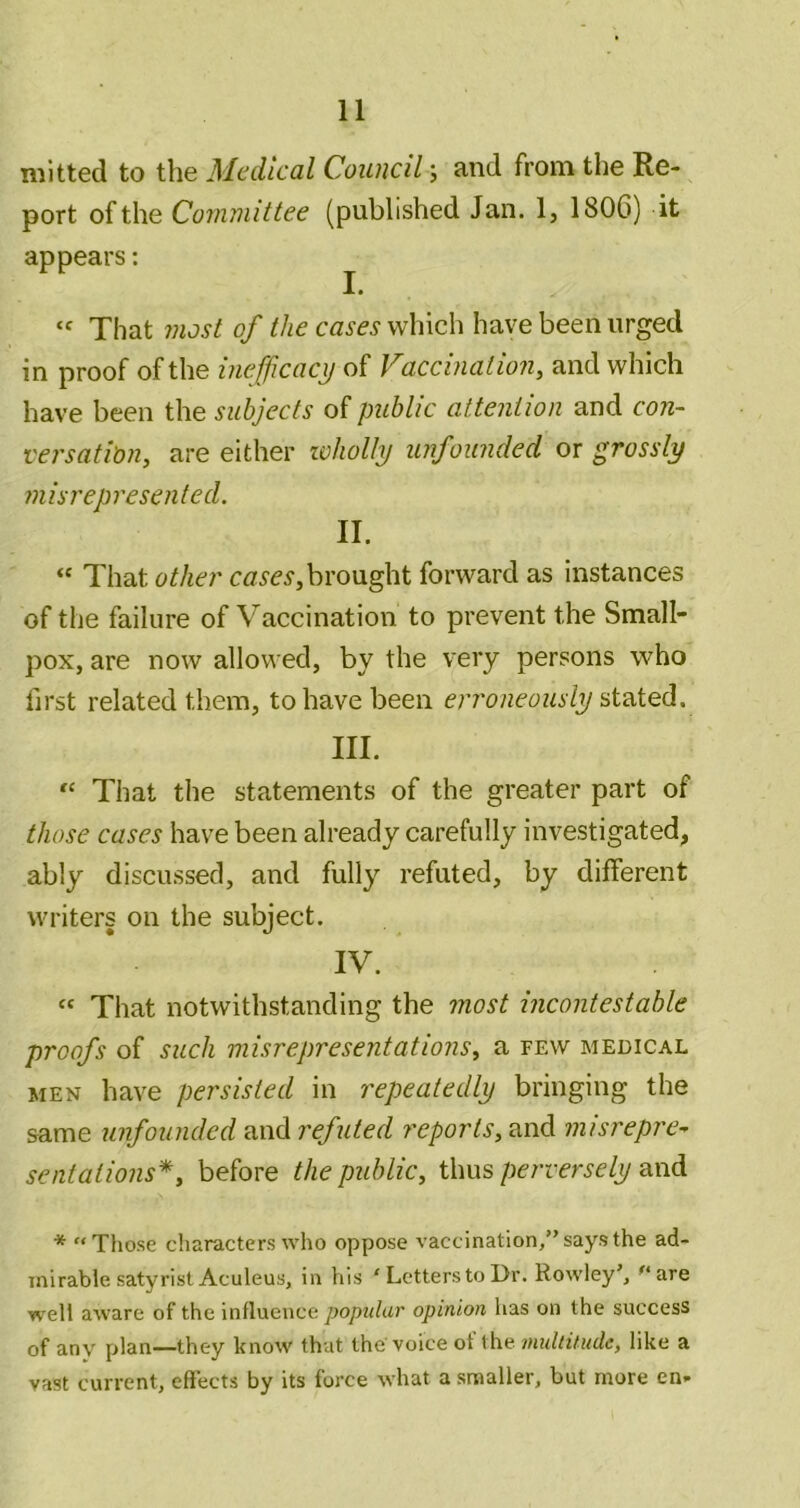 mi tied to the Medical Council j and from the Re- port of the Committee (published Jan. 1, 1806) it appears: '' That most of the cases which have been urged in proof of the iiiefficacx) of Vaccination^ and which have been the subjects of public attention and con- versatibn, are either lohoUy unfounded or grossly misrepresented. II. “ That other brought forward as instances of the failure of Vaccination to prevent the Small- pox, are now allowed, by the very persons who first related them, to have been en'oneously III. That the statements of the greater part of those cases have been already carefully investigated, ably discussed, and fully refuted, by different writers on the subject. IV. “ That notwithstanding the most incontestable proofs of such misrepresentations^ a few medical MEN have persisted in repeatedly bringing the same unfounded and refuted reports, and misrepre^ sentations*, before the public, thus perversely and * “Those characters who oppose vaccination,” says the ad- mirable satyristAculeus, in his ' Letters to Dr. Rowley', are well aware of the influence popular opinion has on the success of any plan—they know that the'voice of the multitude, like a vast current, effects by its force what a smaller, but more en-