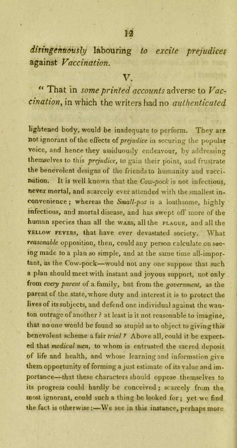 n dtsingentiously labouring to excite prejudice^ against Vaccination. V. That in some printed accounts adverse to Vac- cination^ in which the writers had no authenticated lightened body, would be inadequate to perform. They are not ignorant of the effects prejudice in securing the popular voice, and hence they assiduously endeavour, by addressing themselves to this prejudice, to gain their point, and frustrate the benevolent designs of the friends to humanity and vacci- nation. It is Well known that the Cow-pock is not infectious, never mortal, and scarcely ever attended with the smallest in- convenience ; whereas the Small-pox \s a loathsome, highly infectious, and mortal disease, and has swept off more of the human species than all the wars, all the plague, and all the YELLOW FEVERS, that have ever devastated society. What reasonable opposition, then, could any person calculate on see- ing made to a plan so simple, and at the same time all-impor- tant, as the Cow-pock—would not any one suppose that such a plan should meet with instant and joyous support, not only from every parent of a family, but from the governtnent, as the parent of the state, w'hose duty and interest it is to protect the lives of its subjects, and defend one individual against the wan- ton outrage of another ? at least is it not reasonable to imagine, that no one would be found so stupid as to object to giving this benevolent scheme a fair trial ? Above all, could it be expect- ed that medical men, to whom is entrusted the sacred deposit of life and health, and svhose learning and information give them opportunity of forming a just estimate of its value and im- portance—that these characters should oppose themselves to its progress could hardly be conceived ; scarcely from the most ignorant, could such a thing be looked for; yet we find the fact is otherwise:—We see in this instance, perhaps more