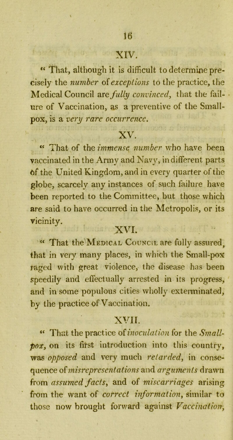 XIV. That, although it is difficult to determine pre- cisely the number oiexceptions to the practice, the Medical Council are fully convinced, that tlie fail- ure of Vaccination, as a preventive of the Small- pox, is a vej'y rare occurrence. XV. “ That of the immense, number who have been vaccinated in the Army and Navy, indifferent parts of the United Kingdom, and in every quarter of the globe, scarcely any instances of such failure have been reported to the Committee, but those which are said to have occurred in the Metropolis, or its vicinity. XVI. “ That the Medical Council are fully assured, that in veiy many places, in which the Small-pox raged with great violence, the disease has been speedily and effectually arrested in its progress, and in some populous cities wholly exterminated, by the practice of Vaccination. XVII. That the practice oiinoculation for the Small- pox, on its first introduction into this country, was opposed and very much retarded, in conse- quence of misrepresentations and arguments drawn from assumed facts, and of miscarriages arising from the want of correct inforjnation, similar to those now brought forward against Vaccination,