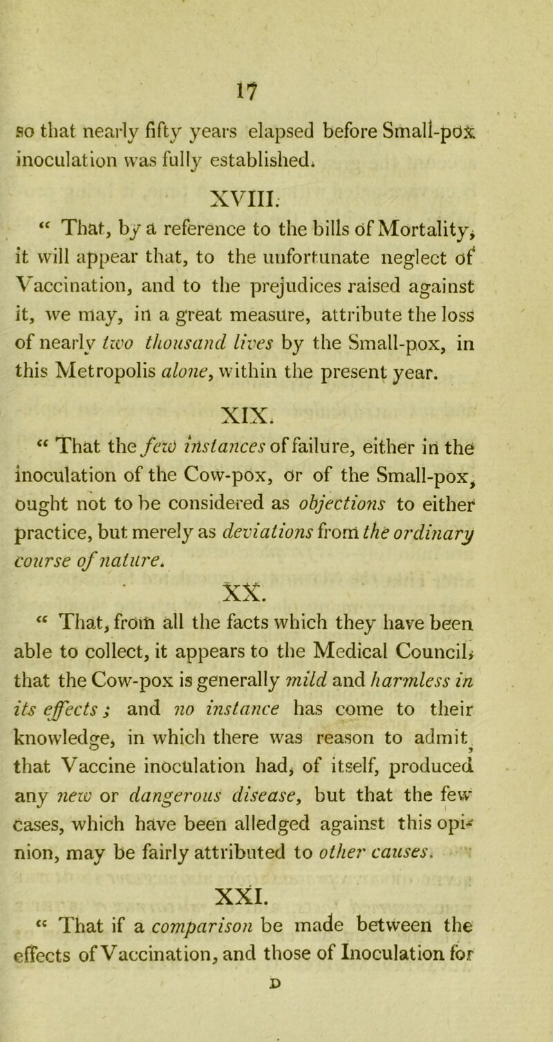 so that nearly fifty years elapsed before Small-pox inoculation was fully established* XVIII. “ That, by a reference to the bills of Mortality^ it will appear that, to the unfortunate neglect of Vaccination, and to the prejudices raised against it, we may, in a great measure, attribute the loss of nearly izvo thousand lives by the Small-pox, in this Metropolis alone^ within the present year. XIX* That the feis) instances either in the inoculation of the Cow-pox, or of the Small-pox, ought not to be considered as objections to either' practice, but merely as deviations fi'om the ordinary course of nature, XX. “ That, from all the facts which they have been able to collect, it appears to the Medical Councib that the Cow-pox is generally mild and harmless in its effects; and no instance has come to their knowledrre, in which there was reason to admit that Vaccine inoculation hadj of itself, produced any new or dangerous disease, but that the few cases, which have been alledged against this opi-^ nion, may be fairly attributed to other causes. XXL That if a comparison be made between the effects of Vaccination, and those of Inoculation for D