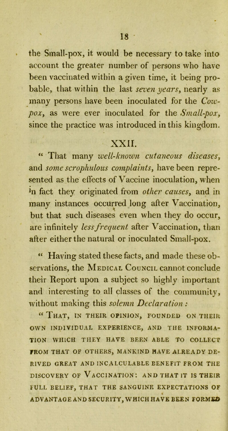 the Small-pox, it would be necessary to take into account the greater number of persons who have been vaccinated within a given time, it being pro- bable, that within the last seven yearSy nearly as many persons have been inoculated for the Coic- poXy as were ever inoculated for the SnialUpoXy since the practice was introduced in this kingdom. XXII. “ That many well-known cutaneous diseases, and some scrophulous complaints, have been repre- sented as the effects of Vaccine inoculation, when hi fact they originated from other causes, and in many instances occurred long after Vaccination, but that such diseases even when they do occur, are infinitely less frequent after Vaccination, than after either the natural or inoculated Small-pox. “ Having stated these facts, and made these ob- servations, the Medical Council cannot conclude their Report upon a subject so highly important and interesting to all classes of the community, without making this solemn Declaration : ‘‘That, in their opinion, founded on their OWN INDIVIDUAL EXPERIENCE, AND THE INFORMA- TION WHICH THEY HAVE BEEN ABLE TO COLLECT PROM THAT OF OTHERS, MANKIND HAVE ALREADY DE- RIVED GREAT AND INCALCULABLE BENEFIT FROM THE DISCOVERY OF VACCINATION: AND THAT IT IS THEIR FULL BELIEF, THAT THE SANGUINE EXPECTATIONS OF ADVANTAGE AND SECURITY, WHICH HAVE BEEN FORME©