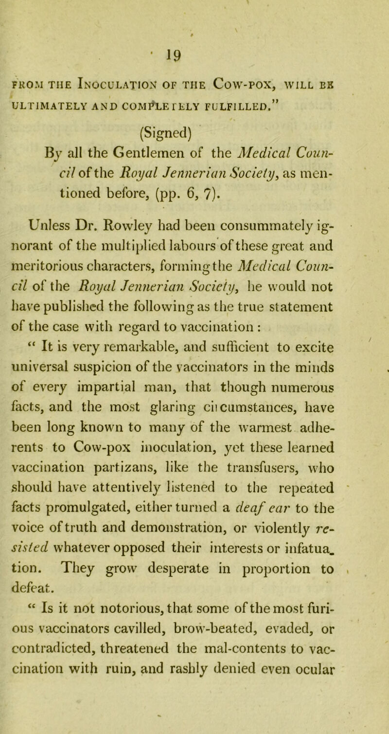 FROM THE Inoculation of the Cow-pox, will be ULTIMATELY AND COMI^LEFELY FULFILLED.” (Signed) By all the Gentlemen of the Medical Coun- cil of the Royal Jennerian Society, as men- tioned before, (pp. 6, 7). Unless Dr. Rowley had been consummately ig- norant of the multiplied labours of these great and meritorious characters, forming the Medical Coun- cil of the Royal Jennerian Society^ he would not have published the following as the true statement of the case with regard to vaccination : “ It is very remarkable, and sufticient to excite universal suspicion of the vaccinators in the minds of every impartial man, that though numerous facts, and the most glaring ciicumstances, have been long known to many of the warmest adhe- rents to Cow-pox inoculation, yet these learned vaccination partizans, like the transfusers, who should have attentively listened to the repeated facts promulgated, either turned a deaf ear to the voice of truth and demonstration, or violently re- sisted whatever opposed their interests or infatua. tion. They grow desperate in proportion to defeat. “ Is it not notorious, that some of the most furi- ous vaccinators cavilled, brow-beated, evaded, or contradicted, threatened the mal-contents to vac- cination with ruin, and rashly denied even ocular