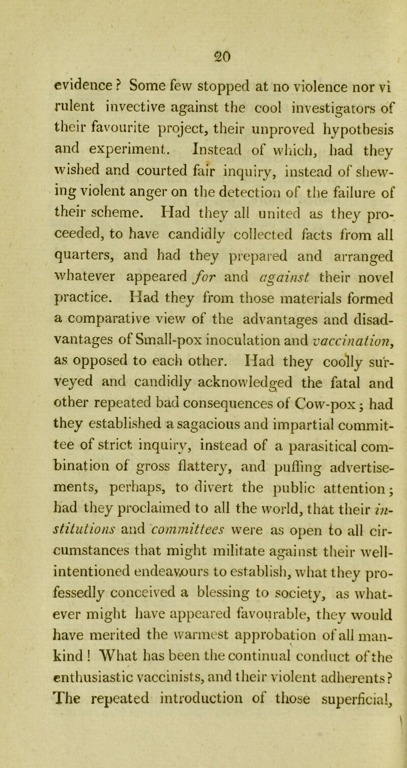 evidence ? Sonne few stopped at no violence nor vi rulent invective against the cool investigators of their favourite project, their unproved hypothesis and experiment. Instead of wliich, had they wished and courted fair inquiry, instead of shew- ing violent anger on the detection of the failure of their scheme. Had they all united as they pro- ceeded, to have candidly collected facts from all quarters, and had they prepared and arranged whatever appeared for and against their novel practice. Had they from those materials formed a comparative view of the advantages and disad- vantages of Small-pox inoculation and vaccination^ as opposed to each other. Had they coolly sur- veyed and candidly acknowledged the fatal and other repeated bad consequences of Cow-pox; had they established a sagacious and impartial commit- tee of strict inquiry, instead of a parasitical com- bination of gross flattery, and puffing advertise- ments, perhaps, to divert the public attention; had they proclaimed to all the world, that their in- stitutions and committees were as open to all cir- cumstances that might militate against their well- intentioned endeavx)urs to establish, what they pro- fessedly conceived a blessing to society, as what- ever might have appeared favourable, they would have merited the warmest approbation of all man- kind ! What has been the continual conduct of the enthusiastic vaccinists, and their violent adherents? The repeated introduction of those superficial.