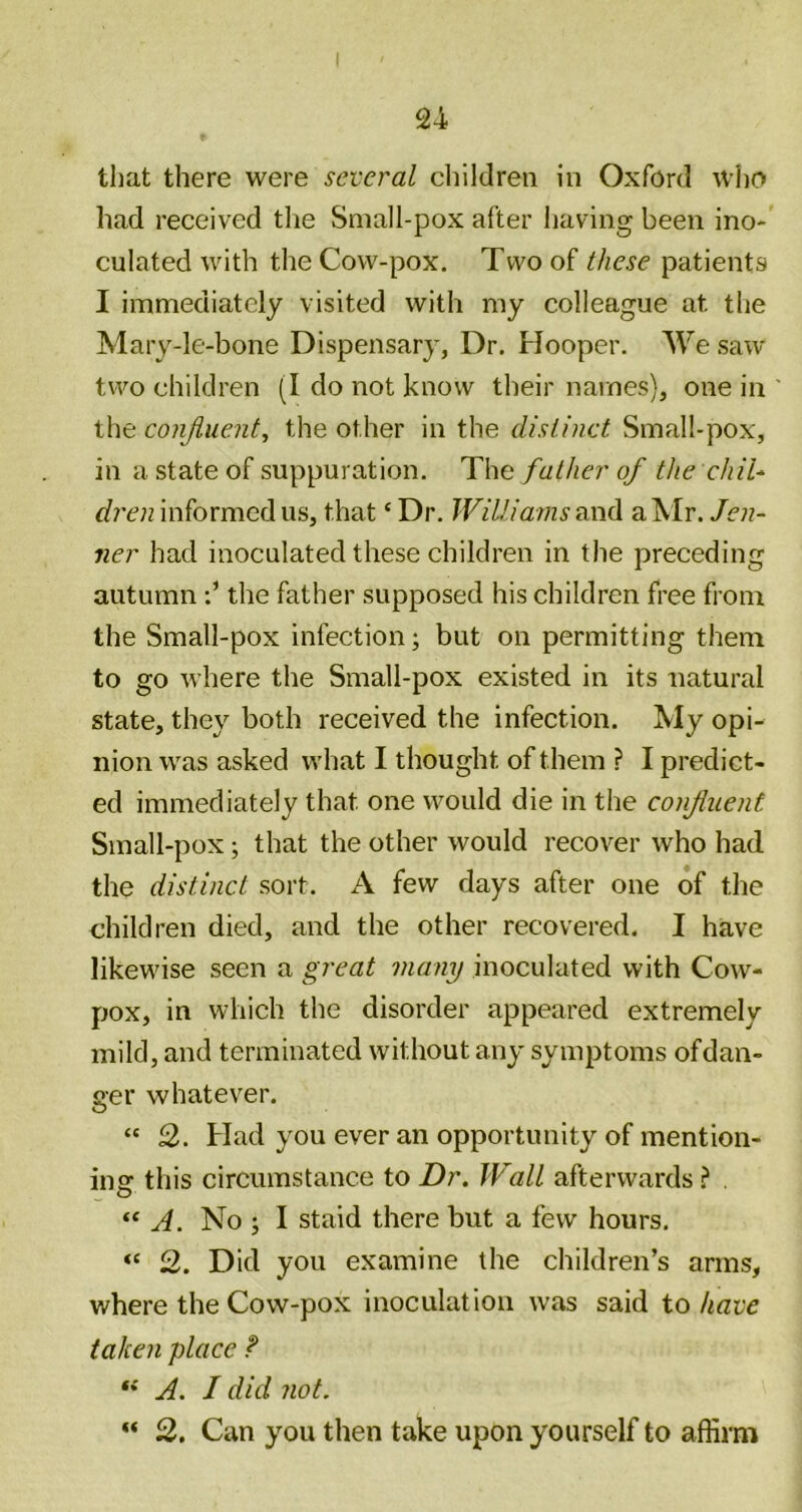 that there were several children in Oxford who had received the Small-pox after having been ino- culated with the Cow-pox. Two of these patients I immediately visited with my colleague at the Mary-le-bone Dispensary, Dr. Hooper. We saw two children (I do not know their names), one in the conjluent, the other in the distinct Small-pox, in a state of suppuration. The father of the chiU informed us, that ‘ Dr. Williams a Mr. Jen- ner had inoculated these children in the preceding autumnthe father supposed his children free from the Small-pox infection; but on permitting them to go where the Small-pox existed in its natural state, they both received the infection. iMy opi- nion was asked what I thought of them ? I predict- ed immediately that one would die in the confluent Small-pox; that the other would recover who had. the distinct sort. A few days after one of the children died, and the other recovered. I have likewise seen a great many inoculated with Cow- pox, in which the disorder appeared extremely mild, and terminated without any symptoms ofdan- ger whatever. “ 2. Had you ever an opportunity of mention- ing this circumstance to Dr. Wall afterwards ? . “ A. No ; I staid there but a few hours. “ 2. Did you examine the children’s arms, where the Cow-pox inoculation was said to have taken place ? A. I did not. 2. Can you then take upon yourself to affirm