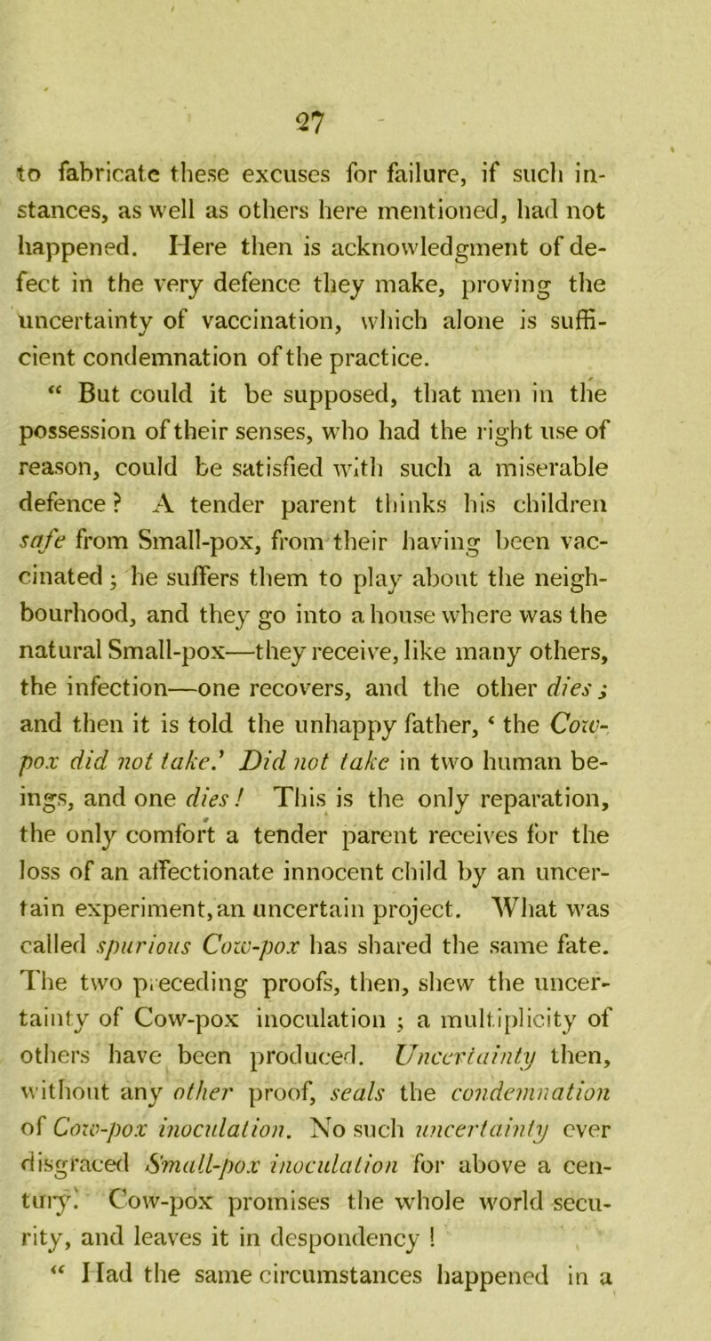 to fabricate these excuses for failure, if sucli in- stances, as well as others here mentioned, had not happened. Here then is acknowledgment of de- fect in the very defence they make, proving the uncertainty of vaccination, which alone is suffi- cient condemnation of the practice. “ But could it be supposed, that men in the possession of their senses, wdio had the l ight use of reason, could be satisfied with such a miserable defence ? A tender parent thinks his children safe from Small-pox, from their having lieen vac- cinated ; he suffers them to play about the neigh- bourhood, and they go into a house where was the natural Small-pox—they receive, like many others, the infection—one recovers, and the other dies ; and then it is told the unhappy father, ‘ the Coiv- pox did not take.' Did not take in two human be- ings, and one dies! This is the only reparation, the only comfort a tender parent receives for the loss of an atfectionate innocent child by an uncer- tain experiment,an uncertain project. What was called spurious Cow-pox has shared the same fate. The two preceding proofs, then, shew the uncer- tainty of Cow-pox inoculation ; a multl[)licity of others have been produced. Uncertainty then, without any other proof, seals the cojidemnation of Cow-pox inoculation. No such uncertainty ever disgracerl Small-pox inoculation for above a cen- tuiy! Cow-pox promises the whole world secu- rity, and leaves it in despondency ! I lad the same circumstances happened in a