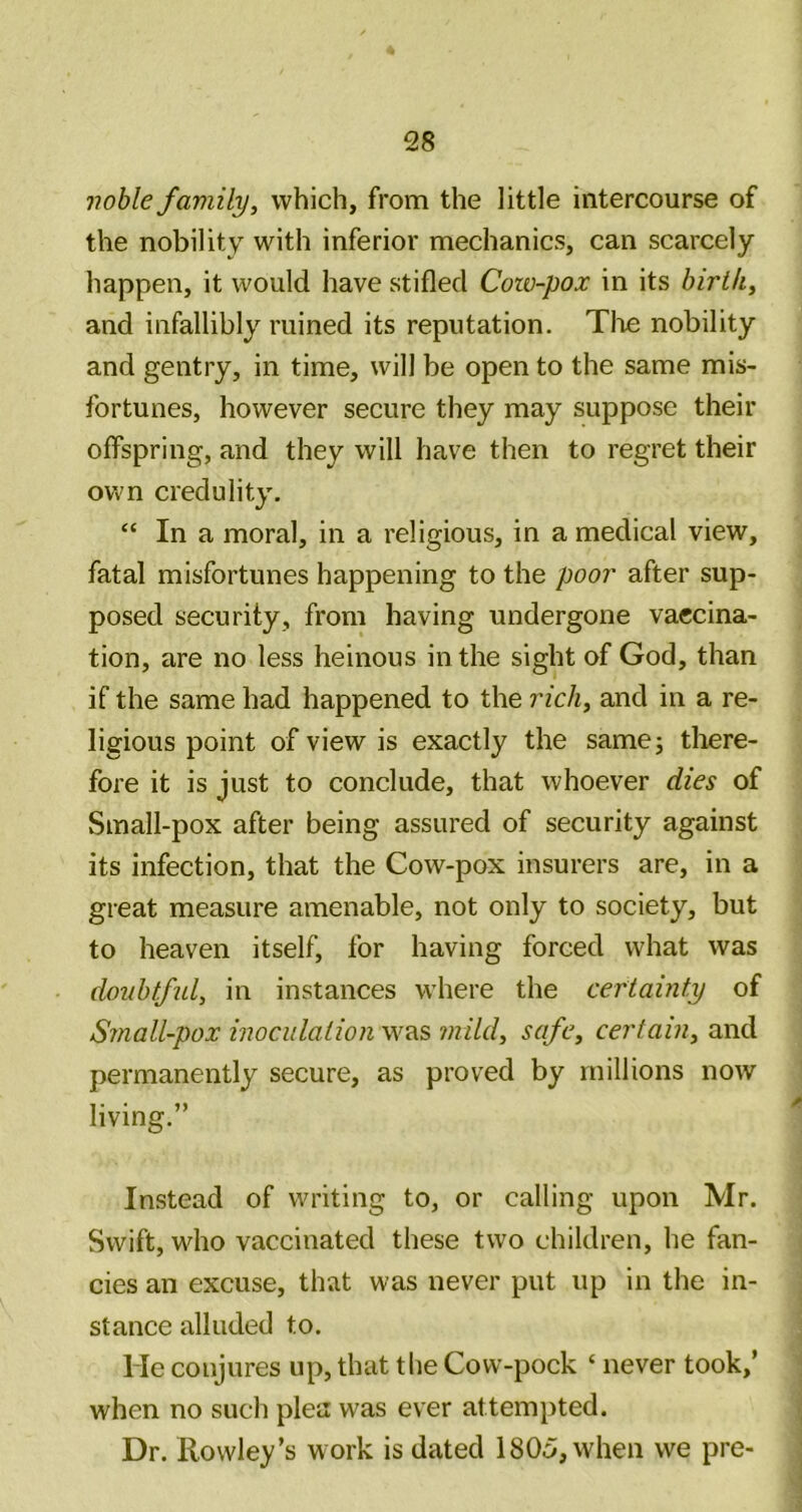 voble family, which, from the little intercourse of the nobility with inferior mechanics, can scarcely happen, it would have stifled Cow-pox in its birth, and infallibly ruined its reputation. Tl^e nobility and gentry, in time, will be open to the same mis- fortunes, however secure they may suppose their offspring, and they will have then to regret their own credulity. “ In a moral, in a religious, in a medical view, fatal misfortunes happening to the poor after sup- posed security, from having undergone vaccina- tion, are no less heinous in the sight of God, than if the same had happened to the rich, and in a re- ligious point of view is exactly the samej there- fore it is just to conclude, that whoever dies of Small-pox after being assured of security against its infection, that the Cow-pox insurers are, in a great measure amenable, not only to society, but to heaven itself, for having forced what was doiibtfid, in instances where the certainty of Small-pox inoculation mild, safe, certain, and permanently secure, as proved by millions now living.” Instead of writing to, or calling upon Mr. Swift, who vaccinated these two children, he fan- cies an excuse, that was never put up in the in- stance alluded to. He conjures up, that the Cow-pock ‘ never took,’ when no such plea was ever attempted. Dr. Rowley’s work is dated 1805, when we pre-