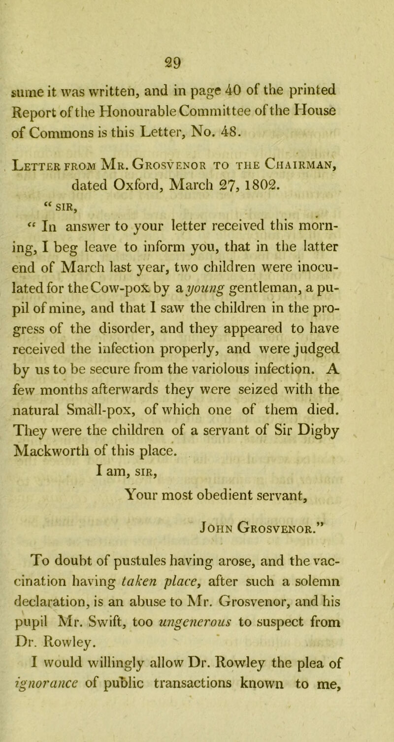 Slime it was written, and in page 40 of the printed Report of the Honourable Committee of the House of Commons is this Letter, No. 48. Letter from Mr. Grosvenor to the Chairman, dated Oxford, March 27, 1802. “ sir. In answer to your letter received this morn- ing, I beg leave to inform you, that in the latter end of March last year, two children were inocu- lated for the Cow-pox by a young gentleman, a pu- pil of mine, and that 1 saw the children in the pro- gress of the disorder, and they appeared to have received the infection properly, and were judged by us to be secure from the variolous infection. A few months afterwards they were seized with the natural Small-pox, of which one of them died. They were the children of a servant of Sir Digby Mackworth of this place. I am, SIR, Your most obedient servant, John Grosvenor.” To doubt of pustules having arose, and the vac- cination having taken placet after such a solemn declaration, is an abuse to Mr. Grosvenor, and his pupil Mr. Swift, too ungenerous to suspect from Dr. Rowley. I would willingly allow Dr. Rowley the plea of ignorance of public transactions known to me.