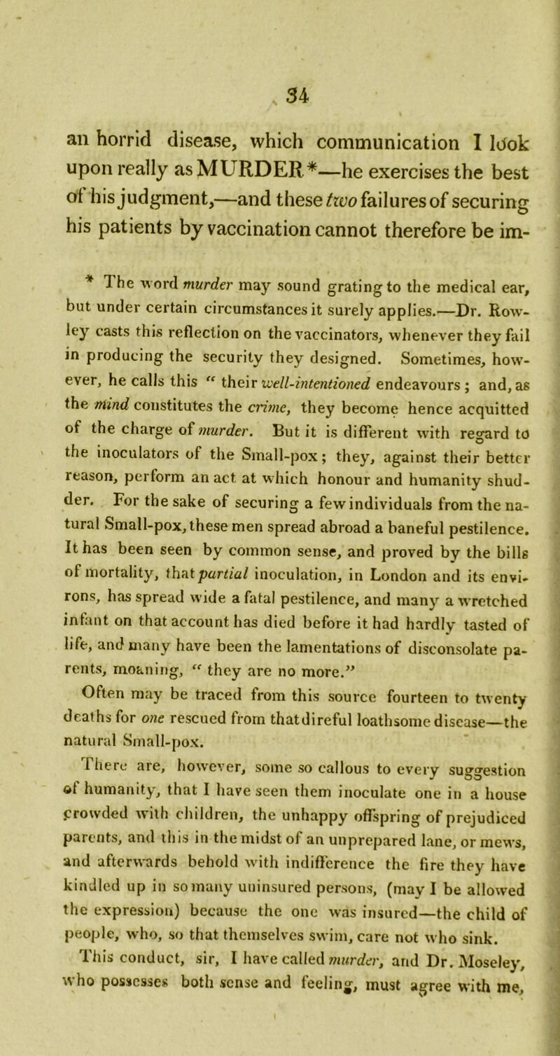 an horrid disease, which communication I lUok upon really as MURDER*—he exercises the best at his judgment,—and these/ryo failures of securing his patients by vaccination cannot therefore be im- * The word murder may sound grating to the medical ear, but under certain circumstances it surely applies.—Dr. Row'- ley casts this reflection on the vaccinators, whenever they fail in producing the security they designed. Sometimes, how- ever, he calls this “ thenr well-intentioned endeavours ; and, as the mind constitutes the crime, they become hence acquitted of the charge of ?nurder. But it is different with regard to the inoculators of the Small-pox; they, against their better reason, perform an act at w hich honour and humanity shud- der. For the sake of securing a few individuals from the na- tural Small-pox, these men spread abroad a baneful pestilence. It has been seen by common sense, and proved by the bills of mortality, ihnt partial inoculation, in London and its envi- rons, has spread wide a fatal pestilence, and many a wretched infant on that account has died before it had hardly tasted of life, and many have been the lamentations of disconsolate pa- rents, moaning, “ they are no more.’' Often may be traced from this source fourteen to twenty deaths for one rescued from thatdireful loathsome disease—the natural Small-pox. riiere are, how'ever, some so callous to every suggestion of humanity, that I have seen them inoculate one in a house prowded with children, the unhappy offspring of prejudiced parents, and this in the midst of an unprepared lane, or mews, and afterwards behold with indiftcrence the fire they have kindled up in so many uninsured persons, (may I be allowed the expression) because the one was insured—the child of people, who, so that themselves swim, care not who sink. This conduct, sir, I have called/nnrder, and Dr. Moseley, who possesses both sense and feeling, must agree with me.