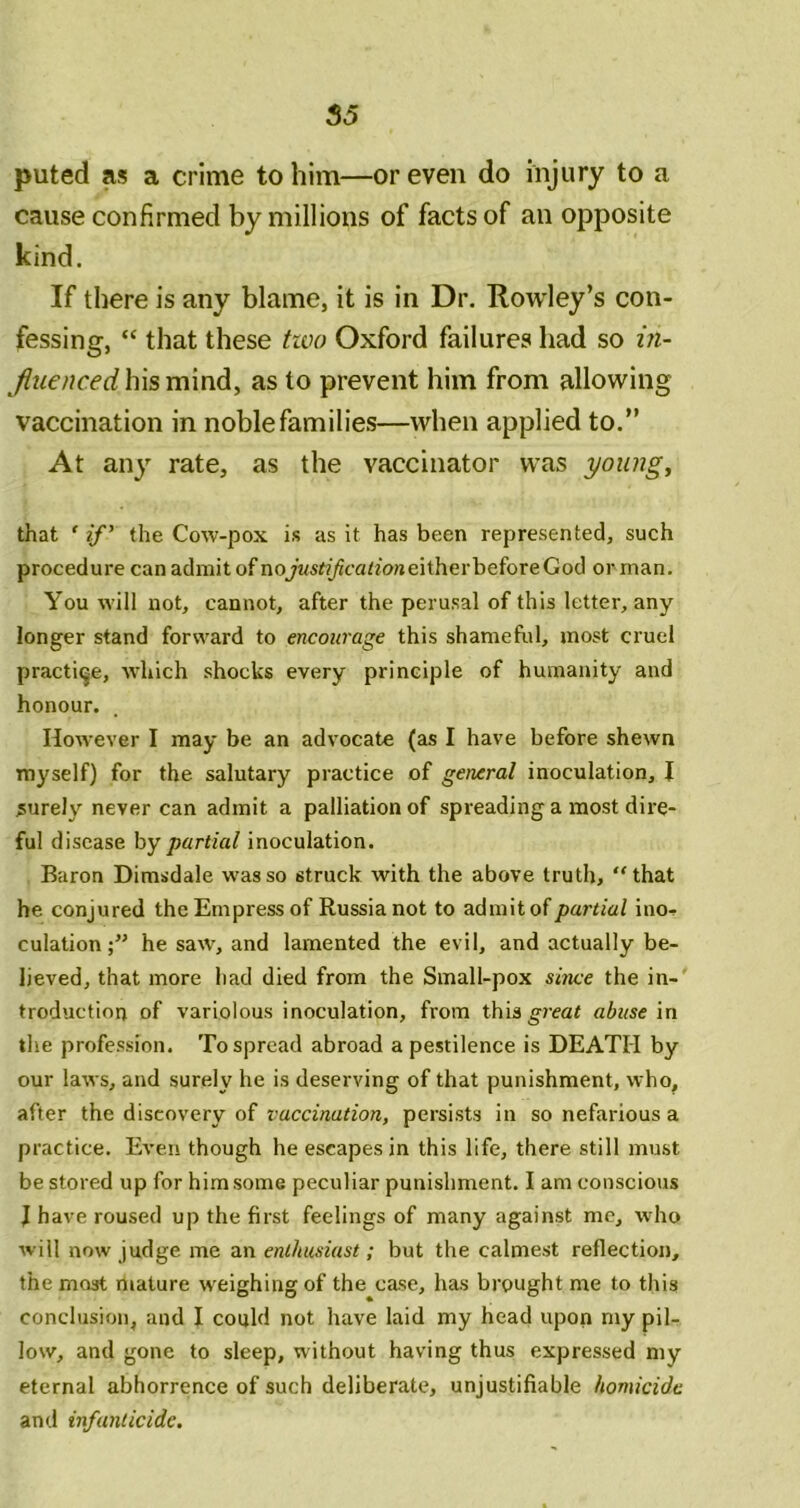 puted as a crime to him—or even do injury to a cause confirmed by millions of facts of an opposite kind. If there is any blame, it is in Dr. Rowley’s con- fessing, “ that these two Oxford failures had so i?i- his mind, as to prevent him from allowing vaccination in noble families—when applied to.” At any rate, as the vaccinator was youngs that ' 2/’ the Cow-pox is as it has been represented, such procedure can admit of nojWfi/Jc-atm/ieitherbeforeGod or man. You will not, cannot, after the perusal of this letter, any longer stand forward to encourage this shameful, most cruel practice, which shocks every principle of humanity and honour. However I may be an advocate (as I have before shewn myself) for the salutary practice of general inoculation, J surely never can admit a palliation of spreading a most dire- ful disease hy partial inoculation. Baron Dimsdale was so struck with the above truth, “that he conjured the Empress of Russia not to admit of partial ino- culation;” he saw, and lamented the evil, and actually be- lieved, that more had died from the Small-pox since the in- troduction of variolous inoculation, from this^?ea< abuse in the profession. To spread abroad a pestilence is DEATH by our laws, and surely he is deserving of that punishment, who, after the discovery of vaccination, persists in so nefarious a practice. Even though he escapes in this life, there still must be stored up for him some peculiar punishment. I am conscious J have roused up the first feelings of many against me, who will now judge me an enthusiast; but the calmest reflection, the most mature weighing of the case, has brought me to this conclusion, and I could not have laid my head upon my pil- low, and gone to sleep, without having thus expressed my eternal abhorrence of such deliberate, unjustifiable homicide and infanticide.